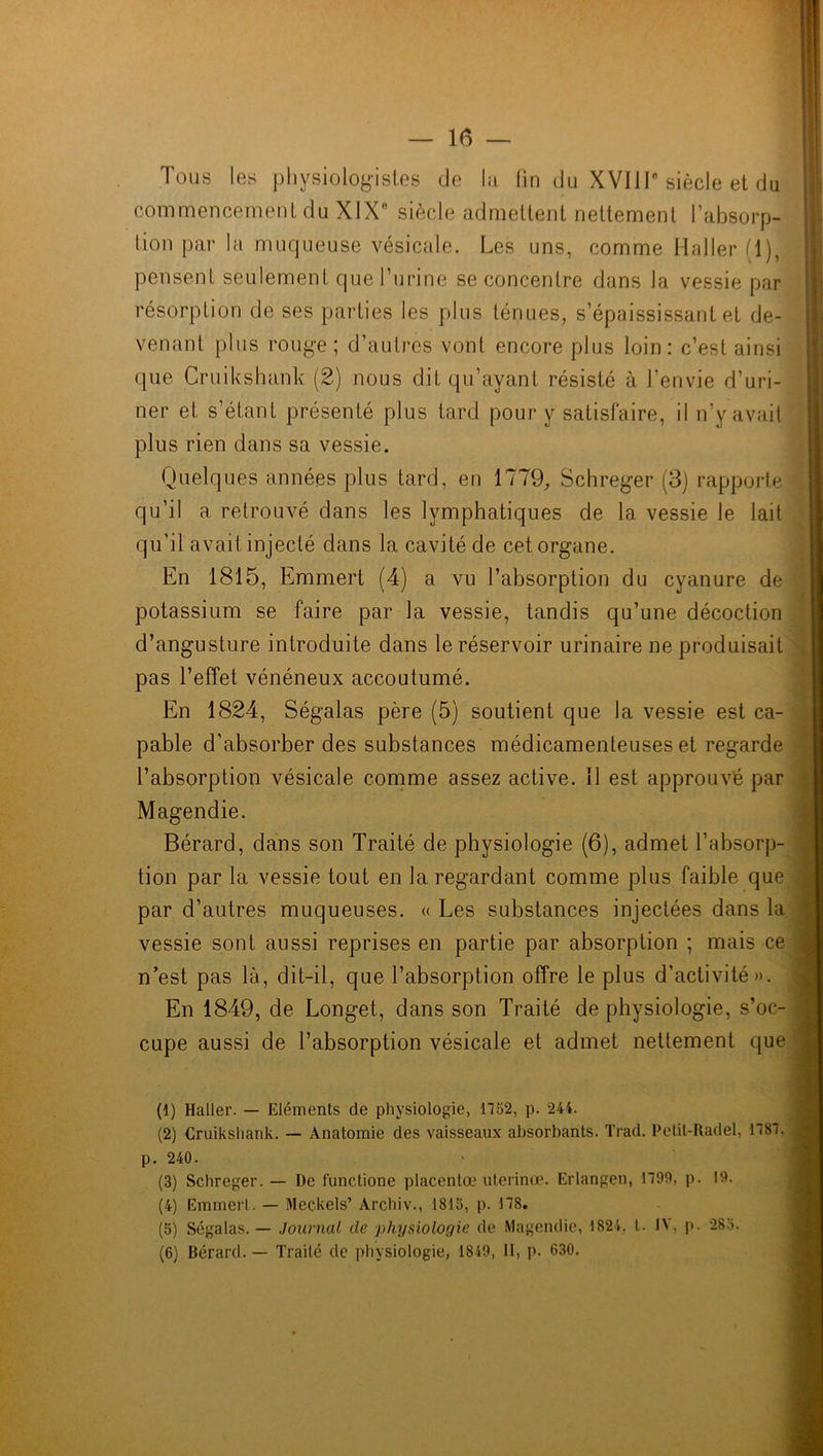 Tous les physiologistes (Je la fin du XVIIIe siècle et du commencement du XIXe siècle admettent nettement l’absorp- tion par la muqueuse vésicale. Les uns, comme Haller fl), pensent seulement que l’urine se concentre dans la vessie par résorption de ses parties les plus ténues, s’épaississant et de- venant plus rouge ; d’autres vont encore plus loin: c’est ainsi que Cruikshank (2) nous dit qu’ayant résisté à l’envie d’uri- ner et s’étant présenté plus tard pour y satisfaire, il n’y avait plus rien dans sa vessie. Quelques années plus tard, en 1779, Schreger (3) rapporte qu’il a retrouvé dans les lymphatiques de la vessie le lait qu’il avait injecté dans la cavité de cet organe. En 1815, Emmert (4) a vu l’absorption du cyanure de potassium se faire par la vessie, tandis qu’une décoction d’angusture introduite dans le réservoir urinaire ne produisait pas l’effet vénéneux accoutumé. En 1824, Ségalas père (5) soutient que la vessie est ca- pable d’absorber des substances médicamenteuses et regarde l’absorption vésicale comme assez active. Il est approuvé par Magendie. Bérard, dans son Traité de physiologie (6), admet l’absorp- tion par la vessie tout en la regardant comme plus faible que par d’autres muqueuses. « Les substances injectées dans la vessie sont aussi reprises en partie par absorption ; mais ce n’est pas là, dit-il, que l’absorption offre le plus d’activité». En 1849, de Longet, dans son Traité de physiologie, s’oc- cupe aussi de l’absorption vésicale et admet nettement que (1) Haller. — Eléments de physiologie, 1752, p. 244. (2) Cruikshank. — Anatomie des vaisseaux absorbants. Trad. Petit-Radel, 1787. p. 240. (3) Schreger. — De functione placentœ uterinœ. Erlangen, 1790, p. 19. (4) Emmert. — Meckels’ Archiv., 1815, p. 178. (5) Ségalas. — Journal cle physiologie de Magendie, 1824. I. 14. p. 283. (6) Bérard. — Traité de physiologie, 1849, II, p. 630.