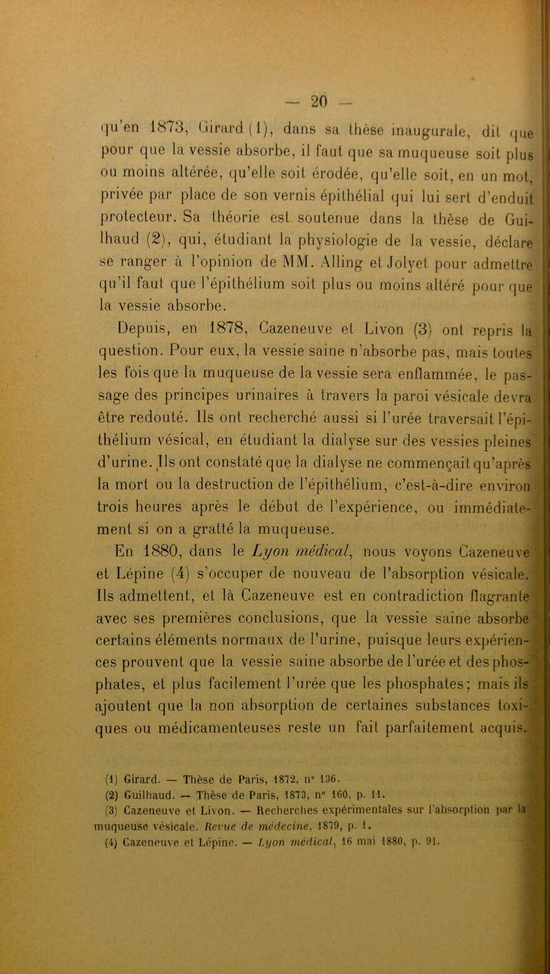 qu’en 1873, Girard (1), dans sa thèse inaugurale, dit que pour que la vessie absorbe, il faut que sa muqueuse soit plus ou moins altérée, qu’elle soit érodée, qu’elle soit, en un mot, privée par place de son vernis épithélial qui lui sert d’enduit ! protecteur. Sa théorie est soutenue dans la thèse de Gui- ! lhaud (2), qui, étudiant la physiologie de la vessie, déclare I se ranger à l’opinion de MM. Alling et Jolyel pour admettre qu’il faut que l’épithélium soit plus ou moins altéré pour que la vessie absorbe. Depuis, en 1878, Cazeneuve et Livon (3) ont repris la question. Pour eux, la vessie saine n’absorbe pas, mais toutes les fois que la muqueuse de la vessie sera enflammée, le pas- sage des principes urinaires à travers la paroi vésicale devra être redouté. Ils ont recherché aussi si l’urée traversait l’épi- thélium vésical, en étudiant la dialyse sur des vessies pleines d’urine. J Is ont constaté que la dialyse ne commençait qu’après la mort ou la destruction de l’épithélium, c’est-à-dire environ trois heures après le début de l’expérience, ou immédiate- ment si on a gratté la muqueuse. En 1880, dans le Lyon médical, nous voyons Cazeneuve et Lépine (4) s’occuper de nouveau de l’absorption vésicale. Ils admettent, et là Cazeneuve est en contradiction flagrante avec ses premières conclusions, que la vessie saine absorbe certains éléments normaux de l’urine, puisque leurs expérien- ces prouvent que la vessie saine absorbe de l’urée et des phos- phates, et plus facilement l’urée que les phosphates; mais ils . ajoutent que la non absorption de certaines substances toxi- ques ou médicamenteuses reste un fait parfaitement acquis. (1) Girard. — Thèse de Paris, 1872, n° 136. (2) Guilhaud. — Thèse de Paris, 1873, n° 160, p. 11. (3) Cazeneuve et Livon. — Recherches expérimentales sur l’absorption par la muqueuse vésicale. Revue de médecine, 1879, p. 1.