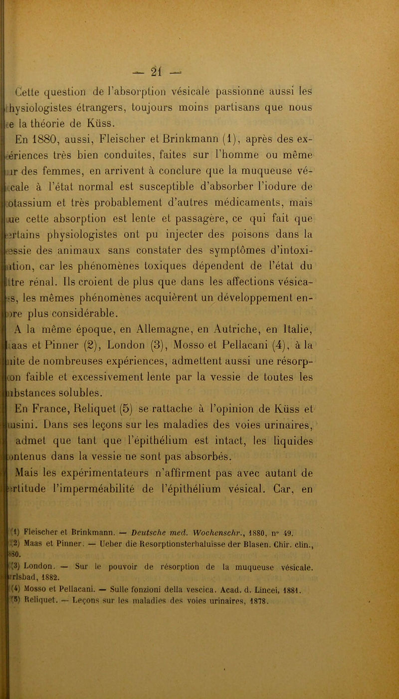 Cette question de l’absorption vésicale passionne aussi les hysiologistes étrangers, toujours moins partisans que nous e la théorie de Küss. En 1880, aussi, Fleischer etBrinkmann (1), après des ex- périences très bien conduites, faites sur l’homme ou même îr des femmes, en arrivent à conclure que la muqueuse vé- cale à l’état normal est susceptible d’absorber l’iodure de otassium et très probablement d’autres médicaments, mais ue cette absorption est lente et passagère, ce qui fait que ortains physiologistes ont pu injecter des poisons dans la messie des animaux sans constater des symptômes d’intoxi- ition, car les phénomènes toxiques dépendent de l’état du litre rénal. Ils croient de plus que dans les affections vésica- -s, les mêmes phénomènes acquièrent un développement en- )re plus considérable. A la même époque, en Allemagne, en Autriche, en Italie, aas et Pinner (2), London (3), Mosso et Pellacani (4), à la lite de nombreuses expériences, admettent aussi une résorp- con faible et excessivement lente par la vessie de toutes les ibstances solubles. En France, Reliquet (5) se rattache à l’opinion de Küss et tusini. Dans ses leçons sur les maladies des voies urinaires, admet que tant que l’épithélium est intact, les liquides mtenus dans la vessie ne sont pas absorbés. Mais les expérimentateurs n’affirment pas avec autant de ■rtitude l’imperméabilité de l’épithélium vésical. Car, en 1) Fleischer et Brinkmann. — Deutsche med. Wochenschr., 1880, n° 49. |\2) Maas et Pinner. — Ueber die Resorptionsterhaluisse der Blasen. Chir. clin., '.10. C3) London. — Sur le pouvoir de résorption de la muqueuse vésicale, [rrlsbad, 1882. » Mosso et Pellacani. — Sulle f'onzioni délia vescica. Acad. d. Lincei, 1881. |:'5) Reliquet. — Leçons sur les maladies des voies urinaires, 1878.