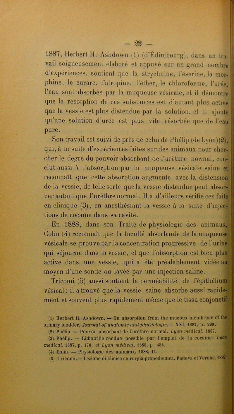 1887, Herbert H. Ashdown (1) (d’Edimbourg), dans un Ira-i vail soigneusement élaboré et appuyé sur un grand nombre d’expériences, soutient que la strychnine, l’éserine, la mor- phine, le curare, l’atropine, l’éther, le chloroforme, l’urée, j l’eau sont absorbés par la. muqueuse vésicale, et il démontre que la résorption de ces substances est d’autant plus active ; que la vessie est plus distendue par la solution, et il ajoute j qu’une solution d’urée est plus vite résorbée que de l’eau pure. Son travail est suivi de près de celui de Phélip (de Lyon)(2). qui, à la suite d’expériences faites sur des animaux pour cher- cher le degré du pouvoir absorbant de l’urèthre normal, con- clut aussi à l’absorption par la muqueuse vésicale saine et : reconnaît que cette absorption augmente avec la distension j de la vessie, de telle sorte que la vessie distendue peut absor- ber autant que l’urèthre normal, lia d’ailleurs vérifié ces faits en clinique (3), en anesthésiant la vessie à la suite d’injec- j tions de cocaïne dans sa cavité. En 1888, dans son Traité de physiologie des animaux, Colin (4) reconnaît que la faculté absorbante de la muqueuse vésicale se prouve par la concentration progressive de l’urine qui séjourne dans la vessie, et que l’absorption est bien plus active dans une vessie, qui a été préalablement vidée au moyen d’une sonde ou lavée par une injection saline. Tricomi (5) aussi soutient la perméabilité de l’épithélium vésical ; il a trouvé que la vessie saine absorbe aussi rapide- ment et souvent plus rapidement même que le tissu conjonctif (1) Herbert H. Ashdown. — On absorption from the mncous membrane of the urinary blodder. Journal of anatomie and physiologie, t. XXI, 1887, p. 299. (2) Phélip. — Pouvoir absorbant de l'urèlhre normal. Lyon médical, 1887. (3) Phélip. — Lithotritie rendue possible par l’emploi de la cocaïne. Lyon médical, 1887, p. 170, et Lyon médical, 1888, p. 484. (4) Colin. — Physiologie des animaux, 1888, II.