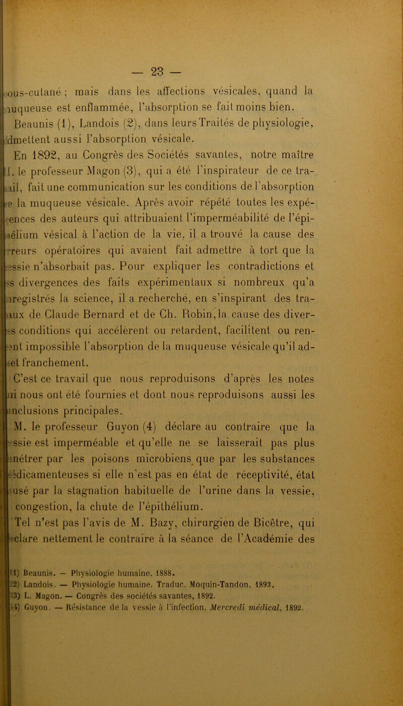 ous-cutané ; mais dans les affections vésicales, quand la îuqueuse est enflammée, l’absorption se fait moins bien. Beaunis (1), Landois (2), dans leurs Traités de physiologie, dmettent aussi l’absorption vésicale. En 1892, au Congrès des Sociétés savantes, notre maître 1. le professeur Magon (3), qui a été l’inspirateur de ce tra- hi, fait une communication sur les conditions de l’absorption e la muqueuse vésicale. Après avoir répété toutes les expé- ences des auteurs qui attribuaient l’imperméabilité de l’épi- lélium vésical à l’action de la vie, il a trouvé la cause des •reurs opératoires qui avaient fait admettre à tort que la 3ssie n’absorbait pas. Pour expliquer les contradictions et -s divergences des faits expérimentaux si nombreux qu’a iregistrés la science, il a recherché, en s’inspirant des tra- tiux de Claude Bernard et de Ch. Robin,la cause des diver- -s conditions qui accélèrent ou retardent, facilitent ou ren- mt impossible l’absorption de la muqueuse vésicale qu’il ad- *et franchement. C’est ce travail que nous reproduisons d’après les notes îi nous ont été fournies et dont nous reproduisons aussi les inclusions principales. M. le professeur Guyon (4) déclare au contraire que la -ssie est imperméable et qu’elle ne se laisserait pas plus métrer par les poisons microbiens que par les substances jédicamenteuses si elle n’est pas en état de réceptivité, état usé par la stagnation habituelle de l’urine dans la vessie, congestion, la chute de l’épithélium. Tel n’est pas l’avis de M. Bazv, chirurgien de Bicêtre, qui iclare nettement le contraire à la séance de l’Académie des Jil) Beaunis. — Physiologie humaine, 1888. j-2) Landois. — Physiologie humaine. Traduc. Moquin-Tandon, 1893. 3) L. Magon. — Congrès des sociétés savantes, 1892. 1*4) Guyon. — Résistance de la vessie à l'infection. Mercredi médical, 1892.
