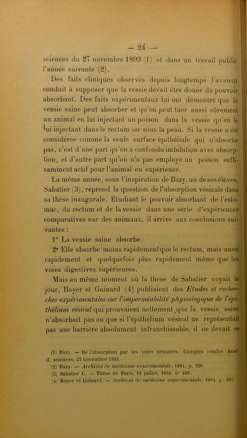 sciences du 27 novembre 1893 (1) et dans un travail publié l’année suivante (2). Des faits cliniques observés depuis longtemps l’avaient conduit à supposer que la vessie devait être douée du pouvoir ; absorbant. Des faits expérimentaux lui ont démontré que la vessie saine peut absorber et qu’on peut tuer aussi sûrement un animal en lui injectant un poison dans la vessie qu’en le Kii injectant dans le rectum ou sous la peau. Si la vessie a été considérée comme la seule surface épithéliale qui n’absorbe pas, c’est d’une part qu’on a confondu imbibitiçm avec absorp- tion, et d’autre part qu’on n’a pas employé un poison suffi- samment actif pour l’animal en expérience. La même année, sous l’inspiration de Bazy,un de ses élèves, Sabatier (3), reprend la question de l’absorption vésicale dans sa thèse inaugurale. Etudiant le pouvoir absorbant de l’esto- mac, du rectum et de la vessie dans une série d’expériences- comparatives sur des animaux, il arrive aux conclusions sui- vantes : 1° La vessie saine absorbe. t 2° Elle absorbe moins rapidementque le rectum, mais aussi rapidement et quelquefois plus rapidement même que les voies digestives supérieures. Mais au même moment où la thèse de Sabatier voyait le jour, Boyer et Guinard (4) publiaient des Etudes et recher- ches expérimentales sur h imperméabilité physiologique de l'épi- thélium vésical qui prouvaient nettement 4que la vessie saine n’absorbait pas ou que si l’épithélium vésical ne représentait pas une barrière absolument infranchissable, il ne devait se (1) Bazy. — De l’absorption par les voies urinaires. Comptes rendus Acad, d. sciences, 27 novembre 1893. (2) Bazy. — Archives de médecine experimentale, 1894, p. 526. (3) Sabatier C. — Thèse de Paris, 18 juillet, 1894. n° 409. (4) Boyer et Guinard. — Archives de médecine expérimentale. 1894, p. 883. %