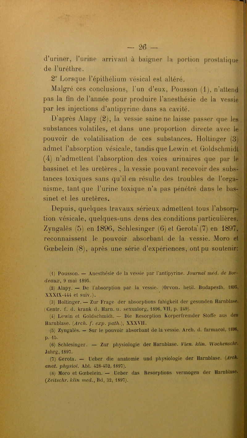 d’uriner, l’urine arrivant à baigner la portion prostatique de l’uréthre. 2° Lorsque l’épithélium vésical est altéré. Malgré ces conclusions, l’un d’eux, Pousson (1), n’atterid pas la fin de l’année pour produire l’anesthésie de la vessie par les injections d’antipyrine dans sa cavité. D’après Alapv (2), la vessie saine ne laisse passer que les substances volatiles, et dans une proportion directe avec le pouvoir de volatilisation de ces substances. Holtinger (3) admet l’absorption vésicale, tandis que Lewin et Goldschmidt (4) n’admettent l’absorption des voies urinaires que par le bassinet et les uretères , la vessie pouvant recevoir des subs- tances toxiques sans qu’il en résulte des troubles de l’orga- nisme, tant que l’urine toxique n’a pas pénétré dans le bas- sinet et les uretères. Depuis, quelques travaux sérieux admettent tous l’absorp- tion vésicale, quelques-uns dans des conditions particulières. Zyngalès (5) en 1896, Schlesinger (6) et Gerota' (7) en 1897, reconnaissent le pouvoir absorbant de la vessie. Moro et Gœbelein (8), après une série d’expériences, ont pu soutenir: (1) Pousson. — Anesthésie de la vessie par l’antipvrine. Journal méd. de Bor- deaux, 9 mai 1895. (2) Alapy. — De l’absorption par la vessie. (Orvon. Iielil. Budapesth, 1895, XXXIX-444 et suiv.). (3) Holtinger. — Zur Frage der absorptions fahigkeit der gesunden Harnblase. (Centr. f. d. krank d. Harn. u. sexualorg, 1896, VII, p. 249). (4) Lewin et Goldschmidt. — Die Résorption Korperfremder Stoffe aus den Harnblase. (Arch. f. exp. palh.), XXXVII. (5) Zyngalès. — Sur le pouvoir absorbant de la vessie. Arch. d. farmacol, 1396, p. 15. (6) Schlesinger. — Zur physiologie der Harnblase. Vien. klin. Wochenschr. Jahrg,1897. (7) Gerota. — Ueber die anatomie und physiologie der Harnblase. (Arch. anat. physiol. Abt. 428-452, 1897). (8) Moro et Gœbelein. — Ueber das Résorptions vermogen der Harnblase. (Zeitschr. klin med., Bd, 32, 1897).