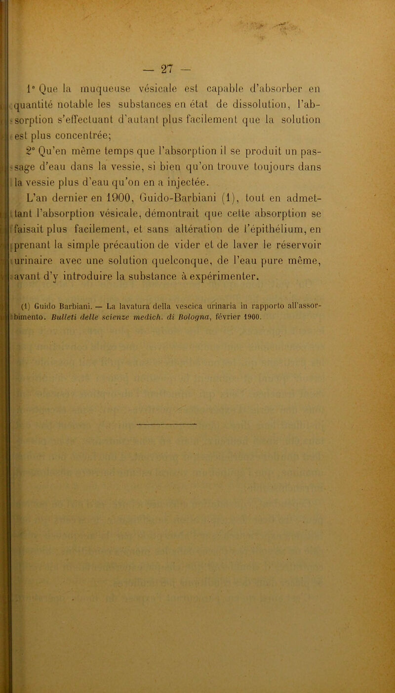 1° Que la muqueuse vésicale est capable d’absorber en quantité notable les substances en état de dissolution, l’ab- -sorption s’effectuant d’autant plus facilement que la solution est plus concentrée; 2° Qu’en même temps que l’absorption il se produit un pas- sage d’eau dans la vessie, si bien qu’on trouve toujours dans la vessie plus d’eau qu’on en a injectée. L’an dernier en 1900, Guido-Barbiani (1), tout en admet- tant l’absorption vésicale, démontrait que cette absorption se faisait plus facilement, et sans altération de l’épithélium, en prenant la simple précaution de vider et de laver le réservoir urinaire avec une solution quelconque, de l’eau pure même, avant d’y introduire la substance à expérimenter. (1) Guido Barbiani. — La lavatura délia vescica urinaria in rapport,o all’assor- bimento. Bulleti delle scienze medich. di Bologna, février 1900.