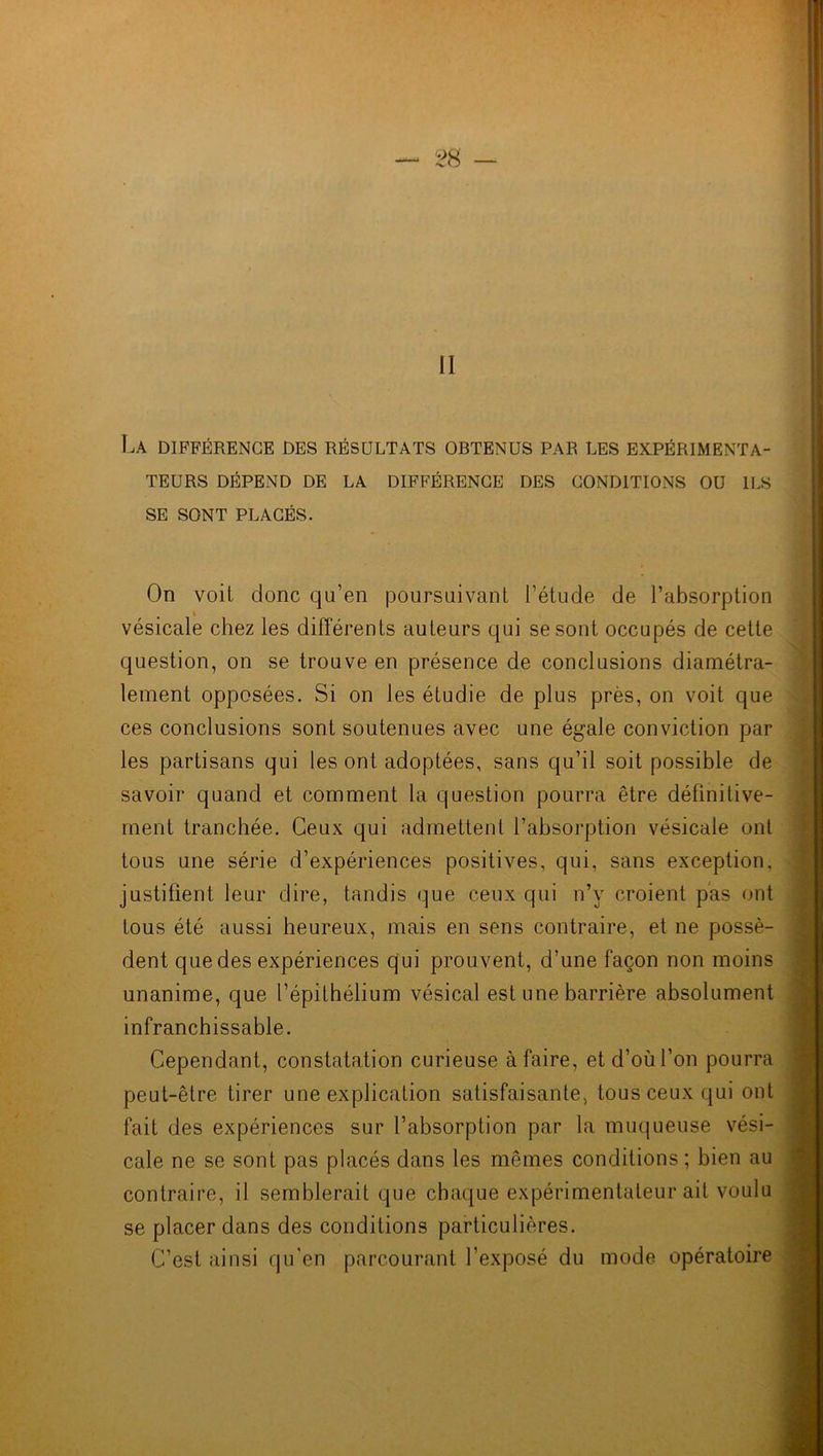 La différence des résultats obtenus par les expérimenta- teurs DÉPEND DE LA DIFFÉRENCE DES CONDITIONS OU ILS SE SONT PLACÉS. On voit donc qu’en poursuivant l’étude de l’absorption i vésicale chez les différents auteurs qui se sont occupés de cette question, on se trouve en présence de conclusions diamétra- lement opposées. Si on les étudie de plus près, on voit que ces conclusions sont soutenues avec une égale conviction par les partisans qui les ont adoptées, sans qu’il soit possible de savoir quand et comment la question pourra être définitive- ment tranchée. Ceux qui admettent l’absorption vésicale ont tous une série d’expériences positives, qui, sans exception, justifient leur dire, tandis que ceux qui n’y croient pas ont tous été aussi heureux, mais en sens contraire, et ne possè- dent que des expériences qui prouvent, d’une façon non moins unanime, que l’épithélium vésical est une barrière absolument infranchissable. Cependant, constatation curieuse à faire, et d’où l’on pourra peut-être tirer une explication satisfaisante, tous ceux qui ont fait des expériences sur l’absorption par la muqueuse vési- cale ne se sont pas placés dans les mêmes conditions ; bien au contraire, il semblerait que chaque expérimentateur ait voulu se placer dans des conditions particulières. C’est ainsi qu'en parcourant l’exposé du mode opératoire