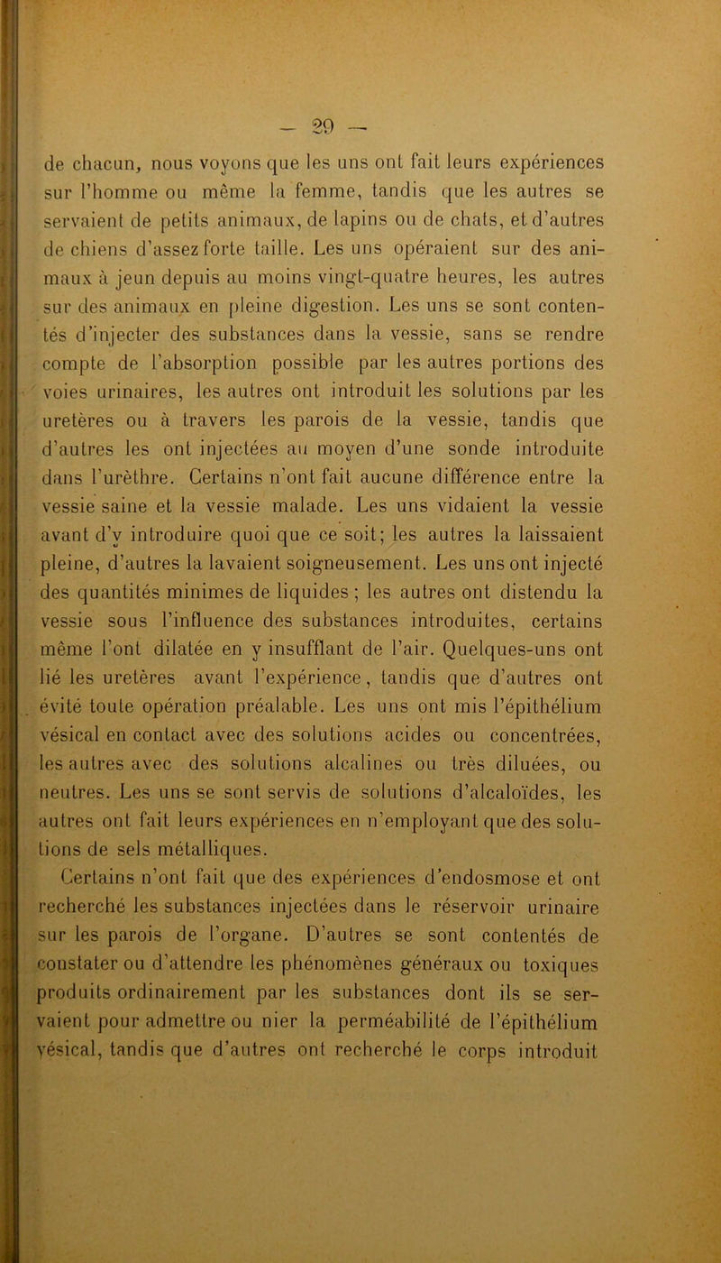 de chacun, nous voyons que les uns ont fait leurs expériences sur l’homme ou même la femme, tandis que les autres se servaient de petits animaux, de lapins ou de chats, et d’autres de chiens d’assez forte taille. Les uns opéraient sur des ani- maux à jeun depuis au moins vingt-quatre heures, les autres sur des animaux en pleine digestion. Les uns se sont conten- tés d’injecter des substances dans la vessie, sans se rendre compte de l’absorption possible par les autres portions des voies urinaires, les autres ont introduit les solutions par les uretères ou à travers les parois de la vessie, tandis que d’autres les ont injectées au moyen d’une sonde introduite dans l’urèthre. Certains n’ont fait aucune différence entre la vessie saine et la vessie malade. Les uns vidaient la vessie avant d’v introduire quoi que ce soit; les autres la laissaient pleine, d’autres la lavaient soigneusement. Les uns ont injecté des quantités minimes de liquides ; les autres ont distendu la vessie sous l’influence des substances introduites, certains même l’ont dilatée en y insufflant de l’air. Quelques-uns ont lié les uretères avant l’expérience, tandis que d’autres ont évité toute opération préalable. Les uns ont mis l’épithélium vésical en contact avec des solutions acides ou concentrées, les autres avec des solutions alcalines ou très diluées, ou neutres. Les uns se sont servis de solutions d’alcaloïdes, les autres ont fait leurs expériences en n’employant que des solu- tions de sels métalliques. Certains n’ont fait que des expériences d’endosmose et ont recherché les substances injectées dans le réservoir urinaire sur les parois de l’organe. D’autres se sont contentés de constater ou d’attendre les phénomènes généraux ou toxiques produits ordinairement par les substances dont ils se ser- vaient pour admettre ou nier la perméabilité de l’épithélium vésical, tandis que d’autres ont recherché le corps introduit