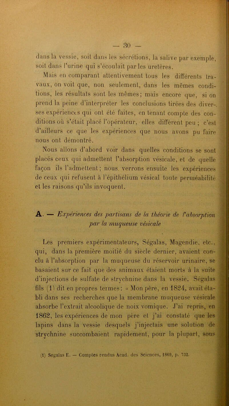 dans la vessie, soit dans les sécrétions, la salive par exemple, soit dans l’urine qui s’écoulait parles uretères. Mais en comparant attentivement tous les différents tra- vaux, on voit que, non seulement, dans les mêmes condi- tions, les résultats sont les mêmes; mais encore que, si on prend la peine d’interpréter les conclusions tirées des diver- ses expériencts qui ont été faites, en tenant compte des con- ditions où s’était placé l’opérateur, elles diffèrent peu ; c’est d’ailleurs ce que les expériences que nous avons pu faire nous ont démontré. Nous allons d’abord voir dans quelles conditions se sont placés ceux qui admettent l’absorption vésicale, et de quelle façon ils l’admettent ; nous verrons ensuite les expériences de ceux qui refusent à l’épithélium vésical toute perméabilité et les raisons qu’ils invoquent. A. — Expériences des partisans de la théorie de h absorption par la muqueuse vésicale Les premiers expérimentateurs, Ségalas, Magendie, etc., qui, dans la première moitié du siècle dernier, avaient con- clu à l’absorption par la muqueuse du réservoir urinaire, se basaient sur ce fait que des animaux étaient morts à la suite d’injections de sulfate de strychnine dans la vessie. Ségalas fils (Li dit en propres termes: « Mon père, en 1824, avait éta- bli dans ses recherches que la membrane muqueuse vésicale absorbe l’extrait alcoolique de noix vomique. J’ai repris, en 1862, les expériences de mon père et j’ai constaté que les lapins dans la vessie desquels j’injectais une solution de strychnine succombaient rapidement, pour la plupart, sous (1) Seyalas E. — Comptes rendus Acad, des Sciences, 1869, p. 132.