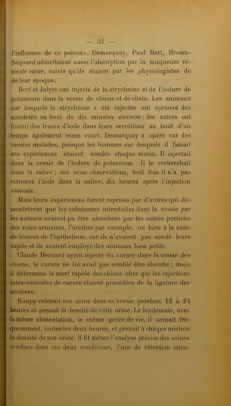 l’influence de ce poison». Demarquay, Paul Bert, Brown- Séquard admettaient aussi l’absorption par la muqueuse vé- sicale saine, suivis qu’ils étaient par les physiologistes de de leur époque. Bert et Jolyet ont injecté de la strychnine et de l’iodure de potassium dans la vessie de chiens et de chats. Les animaux sur lesquels la strychnine a été injectée ont éprouvé des accidents au bout de dix minutes environ; les autres ont fourni des traces d’iode dans leurs sécrétions au bout d’un temps également assez court. Demarquay a opéré sur des vessies malades, puisque les hommes sur lesquels il faisait ses expériences étaient sondés chaque matin. Il injectait dans la vessie de l’iodure de potassium. Il le recherchait dans la salive ; sur seize observations, huit fois il n’a pas retrouvé l’iode dans la salive, dix heures après l’injection vésicale. Mais leurs expériences furent reprises par d’autres qui dé- montrèrent que les substances introduites dans la vessie par les auteurs avaient pu être absorbées par les autres portions des voies urinaires, l’urèthre par exemple, ou bien à la suite de lésions de l’épithélium, car ils n’avaient pas sondé leurs sujets et ils avaient employé des animaux bien petits. Claude Bernard ayant injecté du curare dans la vessie des chiens, le curare ne lui avait pas semblé être absorbé; mais il détermina la mort rapide des chiens chez qui les injections intra-vésicales de curare étaient précédées de la ligature des uretères. Kaupp retenait son urine dans sa vessie pendant 12 à 24 heures et prenait la densité de cette urine. Le lendemain, avec la même alimentation, le même genre de vie, il urinait fré- quemment, toutes les deux heures, et prenait à chaque miction la densité de son urine. Il fit même l’analyse précise des urines rendues dans ces deux conditions, l’une de rétention intra-