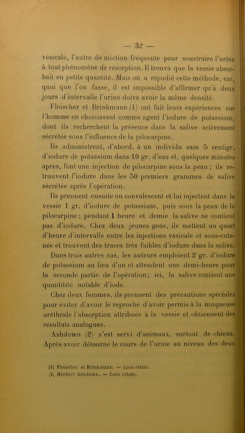 vésicale, 1 autre de miction fréquente pour soustraire l’urine à tout phénomène de résorption. 11 trouva que la vessie absor- bait en petite quantité. Mais on a répudié cette méthode, car, quoi que l’on fasse, il est impossible d’affirmer qu’à deux jours d’intervalle l’urine doive avoir la môme densité. Fleischer et Brinkmann (1) ont fait leurs expériences sur l’homme en choisissant comme agent l’iodure de potassium, dont ils recherchent la présence dans la salive activement sécrétée sous l’influence de la pilocarpine. Ils administrent, d’abord, à un individu sain 5 centigr. d’iodure de potassium dans 10 gr. d’eau et, quelques minutes après, font une injection de pilocarpine sous la peau ; ils re- trouvent l’iodure dans les 50 premiers grammes de salive sécrétée après l’opération. Ils prennent ensuite un convalescent et lui injectent dans la vessie 1 gr. d’iodure de potassium, puis sous la peau delà pilocarpine ; pendant 1 heure et demie la salive ne contient pas d’iodure. Chez deux jeunes gens, ils mettent un quart d’heure d’intervalle entre les injections vésicale et sous-cuta- née et trouvent des traces très faibles d’iodure dans la salive. Dans trois autres cas, les auteurs emploient 2 gr. d’iodure de potassium au lieu d’un et attendent une demi-heure pour la seconde partie de l’opération; ici, la salive contient une quantitité notable d'iode. Chez deux femmes, ils prennent des précautions spéciales pour éviter d’avoir le reproche d’avoir permis à la muqueuse uréthrale l’absorption attribuée à la vessie et obtiennent des résultats analogues. Ashdown (2) s’est servi d’animaux, surtout de chiens. Après avoir détourné le cours de l’urine au niveau des deux (i) Fleischer et Brinkmann. — Loco eitato. (2j Herbert Ashdown. — Loco eitato.