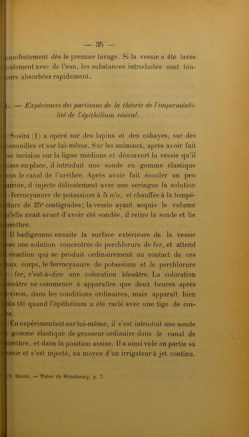 anifestement dès le premier lavage. Si la vessie a été lavée ■ulement avec de l’eau, les substances introduites sont tôu- urs absorbées rapidement. . — Expér iences des partisa ns de la théorie de F imperméabi- lité de F ép ithélium vésical. Susini (1) a opéré sur des lapins et des cobayes, sur des •enouilles et sur lui-même. Sur les animaux, après avoir fait le incision sur la ligne médiane et découvert la vessie qu’il risse en place, il introduit une sonde en gomme élastique ns le canal de l’urèthre. Après avoir fait écouler un peu urine, il injecte délicatement avec une seringue la solution ferrocyanure de potassium à 5 o/o, et chauffée à la tempé- tture de 25 centigrades ; la vessie ayant acquis le volume u’elle avait avant d’avoir été sondée, il retire la sonde et lie irèthre. 11 badigeonne ensuite la surface extérieure de la vessie >ec une solution concentrée de percblorure de fer, et attend réaction qui se produit ordinairement au contact de ces ux corps, le ferrocyanure de potassium et le perchlorure fer, c’est-à-dire une coloration bleuâtre. La coloration feuàtre ne commence à apparaître que deux heures après viron, dans les conditions ordinaires, mais apparaît bien ùs tôt quand l’épithélium a été raclé avec une tige de cui- te. En expérimentant sur lui-même, il s’est introduit une sonde gomme élastique de grosseur ordinaire dans le canal de irèthre, et dans la position assise. 11 a ainsi vidé en partie sa 'ssie et s’est injecté, au moyen d’un irrigateurà jet continu. lj Susini. — Thèse de Strasbourg, p. 7.