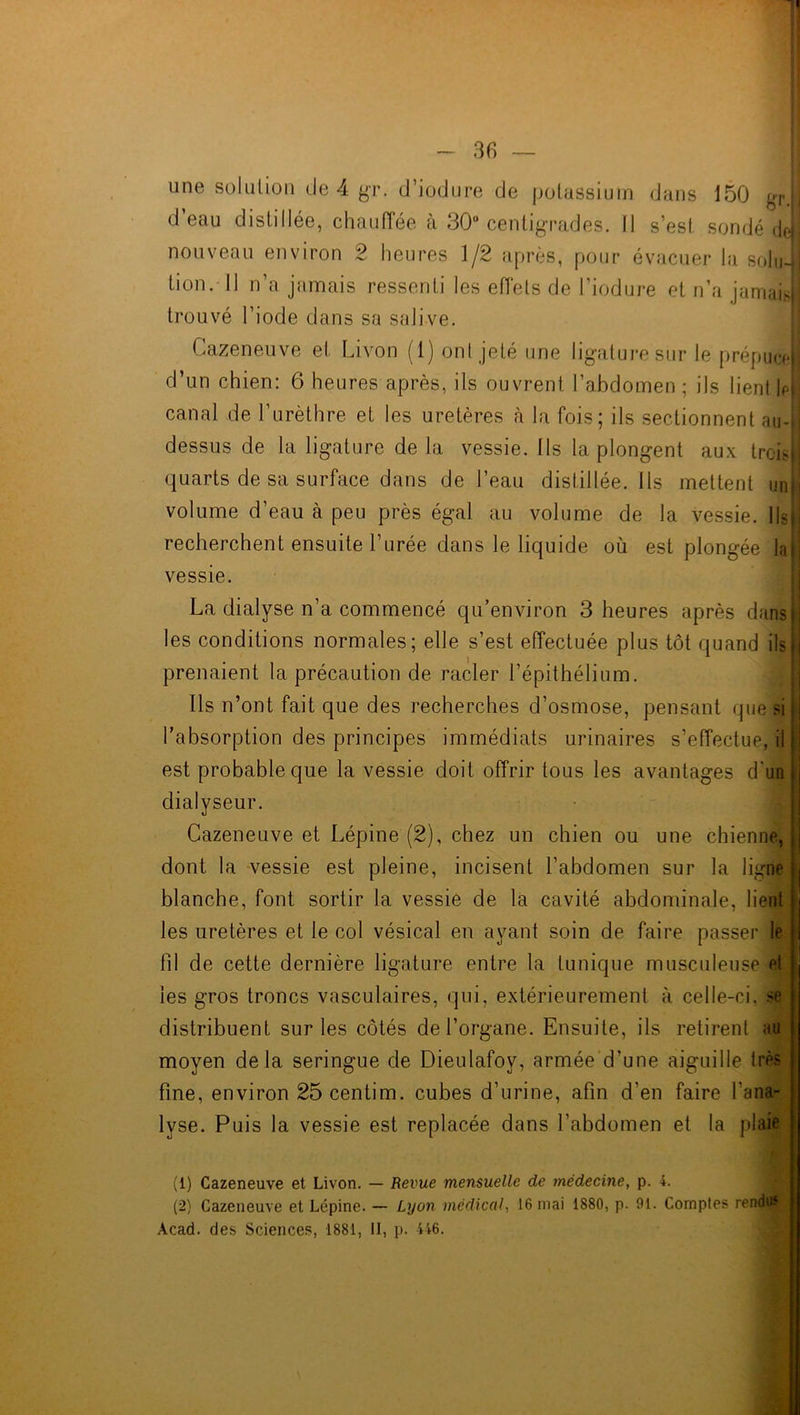 I - 36 — une solution de 4 gr. d’iodure de potassium dans 150 gr. d’eau distillée, chauffée à 30° centigrades. Il s’est sondé defl nouveau environ 2 heures 1/2 après, pour évacuer la soInJl tion. Il n’a jamais ressenti les effets de l’iodure et n’a jamais trouvé l’iode dans sa salive. Cazeneuve et Livon (1) ont jeté une ligature sur le prépuce)] d’un chien: 6 heures après, ils ouvrent l’abdomen ; ils lientileB canal de l’urèthre et les uretères à la fois; ils sectionnent au-j dessus de la ligature de la vessie. Ils la plongent aux trois quarts de sa surface dans de l’eau distillée. Us mettent un volume d’eau à peu près égal au volume de la vessie. Ils) recherchent ensuite l’urée dans le liquide où est plongée la vessie. La dialyse n’a commencé qu’environ 3 heures après dans ji les conditions normales; elle s’est effectuée plus tôt quand ils h prenaient la précaution de racler l’épithélium. Ils n’ont fait que des recherches d’osmose, pensant que si l’absorption des principes immédiats urinaires s’effectue, il est probable que la vessie doit offrir tous les avantages d'un j dialyseur. Cazeneuve et Lépine (2), chez un chien ou une chienne, dont la vessie est pleine, incisent l’abdomen sur la ligne blanche, font sortir la vessie de la cavité abdominale, lient les uretères et le col vésical en ayant soin de faire passer le fd de cette dernière ligature entre la tunique musculeuse et les gros troncs vasculaires, qui, extérieurement à celle-ci, se distribuent sur les côtés de l’organe. Ensuite, ils retirent au moyen de là seringue de Dieulafoy, armée d’une aiguille très fine, environ 25centim. cubes d’urine, afin d’en faire l'ana- lyse. Puis la vessie est replacée dans l’abdomen et la plaie (1) Cazeneuve et Livon. — Revue mensuelle de médecine, p. 4. (2) Cazeneuve et Lépine. — Lyon médical, 16 ruai 1880, p. 91. Comptes rendus