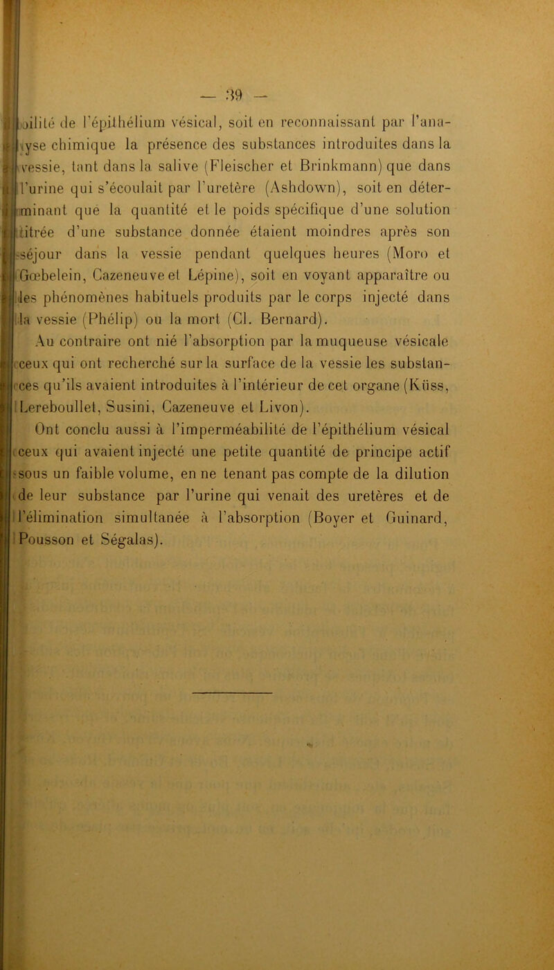 jililé de l’épilhélium vésical, soit en reconnaissant par l’ana- lyse chimique la présence des substances introduites dans la vessie, tant dans la salive (Fleischer et Brinkmann) que dans l’urine qui s’écoulait par l’uretère (Ashdown), soit en déter- minant que la quantité et le poids spécifique d’une solution titrée d’une substance donnée étaient moindres après son séjour dans la vessie pendant quelques heures (Moro et Gœbelein, Cazeneuve et Lépine), soit en voyant apparaître ou les phénomènes habituels produits par le corps injecté dans la vessie (Phélip) ou la mort (Cl. Bernard). Au contraire ont nié l’absorption par la muqueuse vésicale ceux qui ont recherché sur la surface de la vessie les substan- ces qu’ils avaient introduites à l’intérieur de cet organe (Küss, Lereboullet, Susini, Cazeneuve et Livon). Ont conclu aussi à l’imperméabilité de l’épithélium vésical *ceux qui avaient injecté une petite quantité de principe actif sous un faible volume, en ne tenant pas compte de la dilution de leur substance par l’urine qui venait des uretères et de l’élimination simultanée à l’absorption (Boyer et Guinard, Pousson et Ségalas).