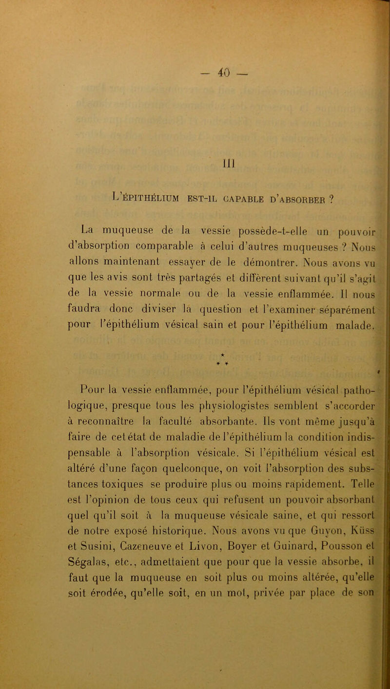 111 L ÉPITHÉLIUM EST-IL CAPABLE D’ABSORBER ? La muqueuse de la vessie possède-t-elle un pouvoir d’absorption comparable à celui d’autres muqueuses? Nous allons maintenant essayer de le démontrer. Nous avons vu que les avis sont très partagés et diffèrent suivant qu’il s’agit de la vessie normale ou de la vessie enflammée. 11 nous faudra donc diviser la question et l’examiner séparément pour l’épithélium vésical sain et pour l’épithélium malade. Pour la vessie enflammée, pour l’épithélium vésical patho- logique, presque tous les physiologistes semblent s’accorder à reconnaître la faculté absorbante. Ils vont même jusqu’à faire de cet état de maladie de l’épithélium la condition indis- pensable à l’absorption vésicale. Si l’épithélium vésical est altéré d’une façon quelconque, on voit l’absorption des subs- tances toxiques se produire plus ou moins rapidement. Telle est l’opinion de tous ceux qui refusent un pouvoir absorbant quel qu’il soit à la muqueuse vésicale saine, et qui ressort de notre exposé historique. Nous avons vu que Guyon, Kiiss et Susini, Cazeneuve et Livon, Boyer et Guinard, Pousson et Ségalas, etc., admettaient que pour que la vessie absorbe, il faut que la muqueuse en soit plus ou moins altérée, qu’elle soit érodée, qu’elle soit, en un mot, privée par place de son