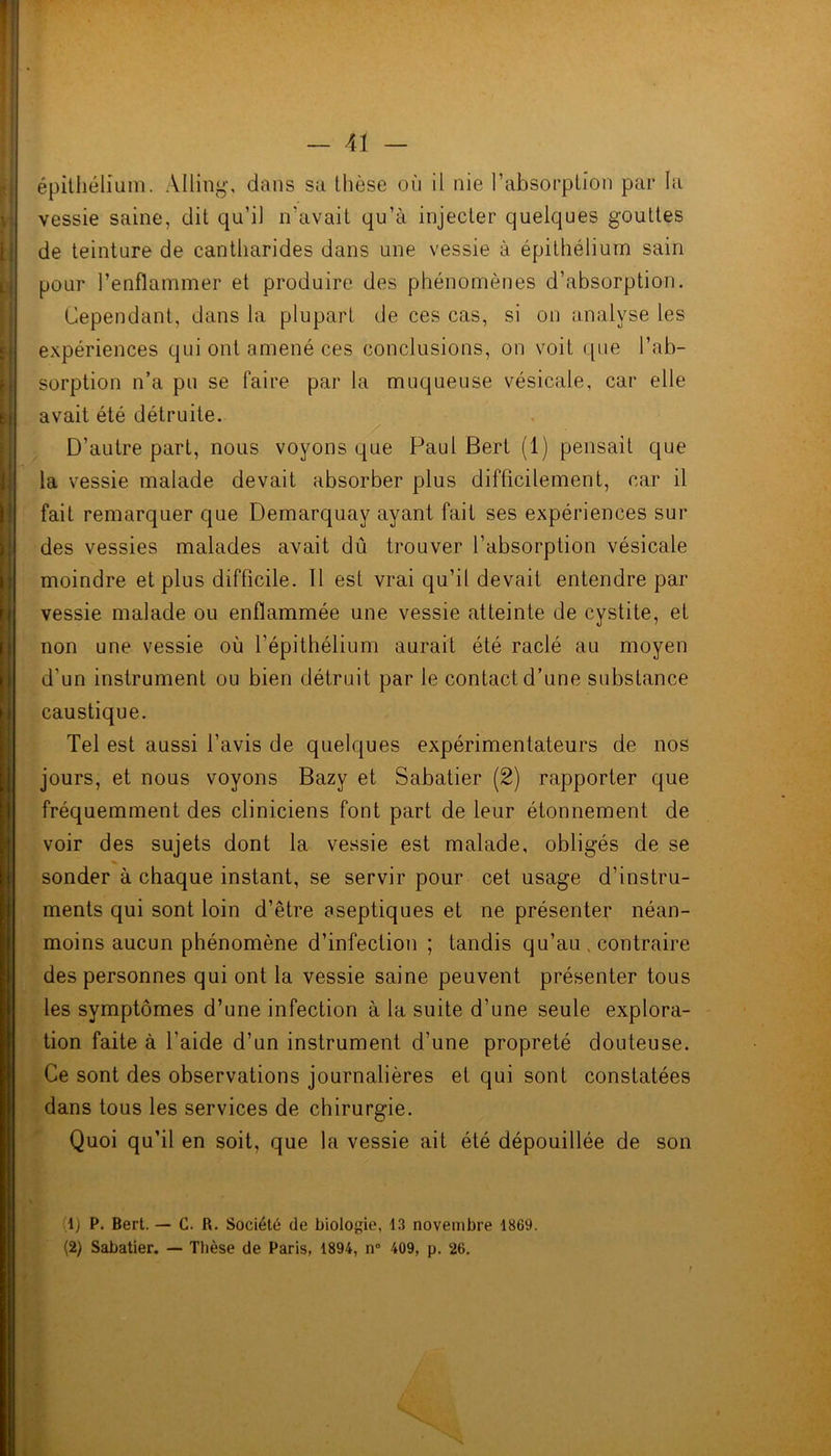 épithélium. Àlling, dans sa thèse où il nie l’absorption par la vessie saine, dit qu’il n’avait qu’à injecter quelques gouttes de teinture de cantharides dans une vessie à épithélium sain pour l’enflammer et produire des phénomènes d’absorption. Cependant, dans la plupart de ces cas, si on analyse les expériences qui ont amené ces conclusions, on voit que l’ab- sorption n’a pu se faire par la muqueuse vésicale, car elle avait été détruite. D’autre part, nous voyons que Paul Bert (1) pensait que la vessie malade devait absorber plus difficilement, car il fait remarquer que Demarquay ayant fait ses expériences sur des vessies malades avait dû trouver l’absorption vésicale moindre et plus difficile. Il est vrai qu’il devait entendre par vessie malade ou enflammée une vessie atteinte de cystite, et non une vessie où l’épithélium aurait été raclé au moyen d'un instrument ou bien détruit par le contact d’une substance caustique. Tel est aussi l’avis de quelques expérimentateurs de nos jours, et nous voyons Bazy et Sabatier (2) rapporter que fréquemment des cliniciens font part de leur étonnement de voir des sujets dont la vessie est malade, obligés de se sonder à chaque instant, se servir pour cet usage d’instru- ments qui sont loin d’être aseptiques et ne présenter néan- moins aucun phénomène d’infection ; tandis qu’au , contraire des personnes qui ont la vessie saine peuvent présenter tous les symptômes d’une infection à la suite d’une seule explora- tion faite à l’aide d’un instrument d’une propreté douteuse. Ce sont des observations journalières et qui sont constatées dans tous les services de chirurgie. Quoi qu’il en soit, que la vessie ait été dépouillée de son (1) P. Bert. — C. R. Société de biologie, 13 novembre 1869. (2) Sabatier. — Thèse de Paris, 1894, n° 409, p. 26.