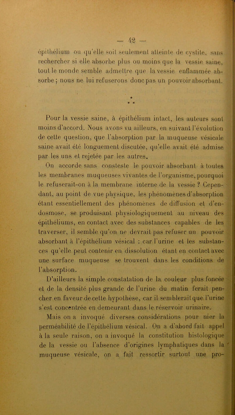 épithélium ou qu'elle soit seulement atteinle de cystite, sans rechercher si elle absorbe plus ou moins que la vessie saine, tout le monde semble admettre que la vessie enflammée ab- sorbe; nous ne lui refuserons donc pas un pouvôir absorbant. •k * * Pour la vessie saine, à épithélium intact, les auteurs sont moins d’accord. Nous avons vu ailleurs, en suivant l’évolution de cette question, que l’absorption par la muqueuse vésicale saine avait été longuement discutée, qu’elle avait été admise par les uns et rejetée par les autres. On accorde sans consteste le pouvoir absorbant à toutes les membranes muqueuses vivantes de l’organisme, pourquoi le refuserait-on à la membrane interne de la vessie? Cepen- dant, au point de vue physique, les phénomènes d’absorption étant essentiellement des phénomènes de diffusion et d’en- dosmose, se produisant physiologiquement au niveau des épithéliums, en contact avec des substances capables de les traverser, il semble qu’on ne devrait pas refuser un pouvoir absorbant à l’épithélium vésical : car l’urine et les substan- ces qu’elle peut contenir en dissolution étant en contact avec une surface muqueuse se trouvent dans les conditions de l’absorption. D’ailleurs la simple constatation de la couleur plus foncée et de la densité plus grande de l’urine du matin ferait pen- cher en faveur de cette hypothèse, car il semblerait que burine s’est concentrée en demeurant dans le réservoir urinaire. Mais on a invoqué diverses considérations pour nier la perméabilité de l’épithélium vésical. On a d’abord fait appel à la seule raison, on a invoqué la constitution histologique de la vessie ou l’absence d’origines lymphatiques dans la ' muqueuse vésicale, on a fait ressortir surtout une pro-