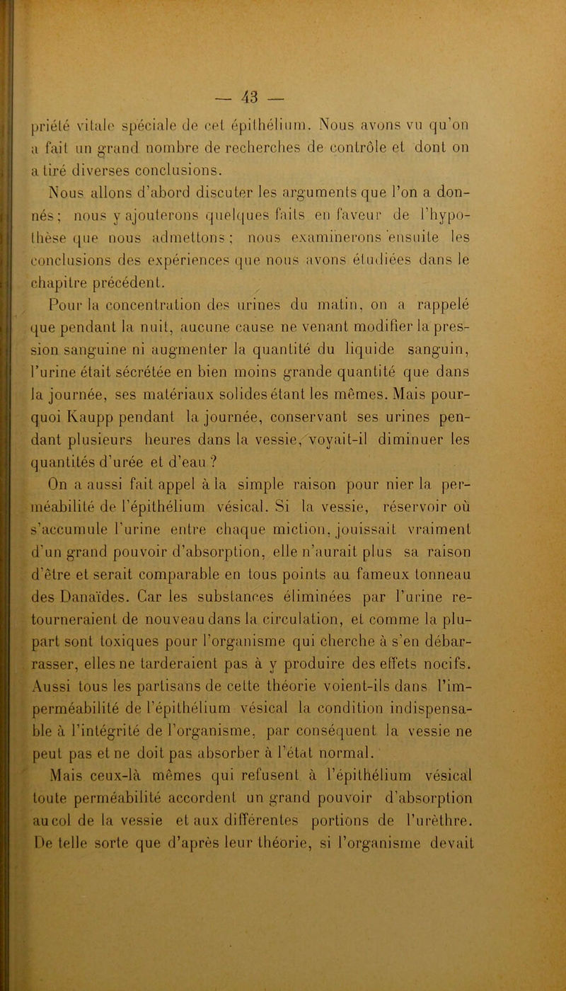priélé vitale spéciale de cet épithélium. Nous avons vu qu’on a fait un grand nombre de recherches de contrôle et dont on a tiré diverses conclusions. Nous allons d’abord discuter les arguments que l’on a don- nés; nous y ajouterons quelques faits en faveur de l’hypo- thèse que nous admettons; nous examinerons ensuite les conclusions des expériences que nous avons étudiées dans le chapitre précédent. Pour la concentration des urines du matin, on a rappelé que pendant la nuit, aucune cause ne venant modifier la pres- sion sanguine ni augmenter la quantité du liquide sanguin, l’urine était sécrétée en bien moins grande quantité que dans la journée, ses matériaux solides étant les mêmes. Mais pour- quoi Kaupp pendant la journée, conservant ses urines pen- dant plusieurs heures dans la vessie, voyait-il diminuer les quantités d’urée et d’eau ? On a aussi fait appel à la simple raison pour nier la per- méabilité de l’épithélium vésical. Si la vessie, réservoir où s’accumule l’urine entre chaque miction, jouissait vraiment d’un grand pouvoir d’absorption, elle n’aurait plus sa raison d'être et serait comparable en tous points au fameux tonneau des Danaïdes. Car les substances éliminées par l’urine re- tourneraient de nouveau dans la circulation, et comme la plu- part sont toxiques pour l'organisme qui cherche à s’en débar- rasser, elles ne tarderaient pas à y produire des effets nocifs. Aussi tous les partisans de cette théorie voient-ils dans l’im- perméabilité de l’épithélium vésical la condition indispensa- ble à l’intégrité de l’organisme, par conséquent la vessie ne peut pas et ne doit pas absorber à l’état normal. Mais ceux-là mêmes qui refusent à l’épithélium vésical toute perméabilité accordent un grand pouvoir d’absorption aucol de la vessie et aux différentes portions de l’urèthre. De telle sorte que d’après leur théorie, si l’organisme devait