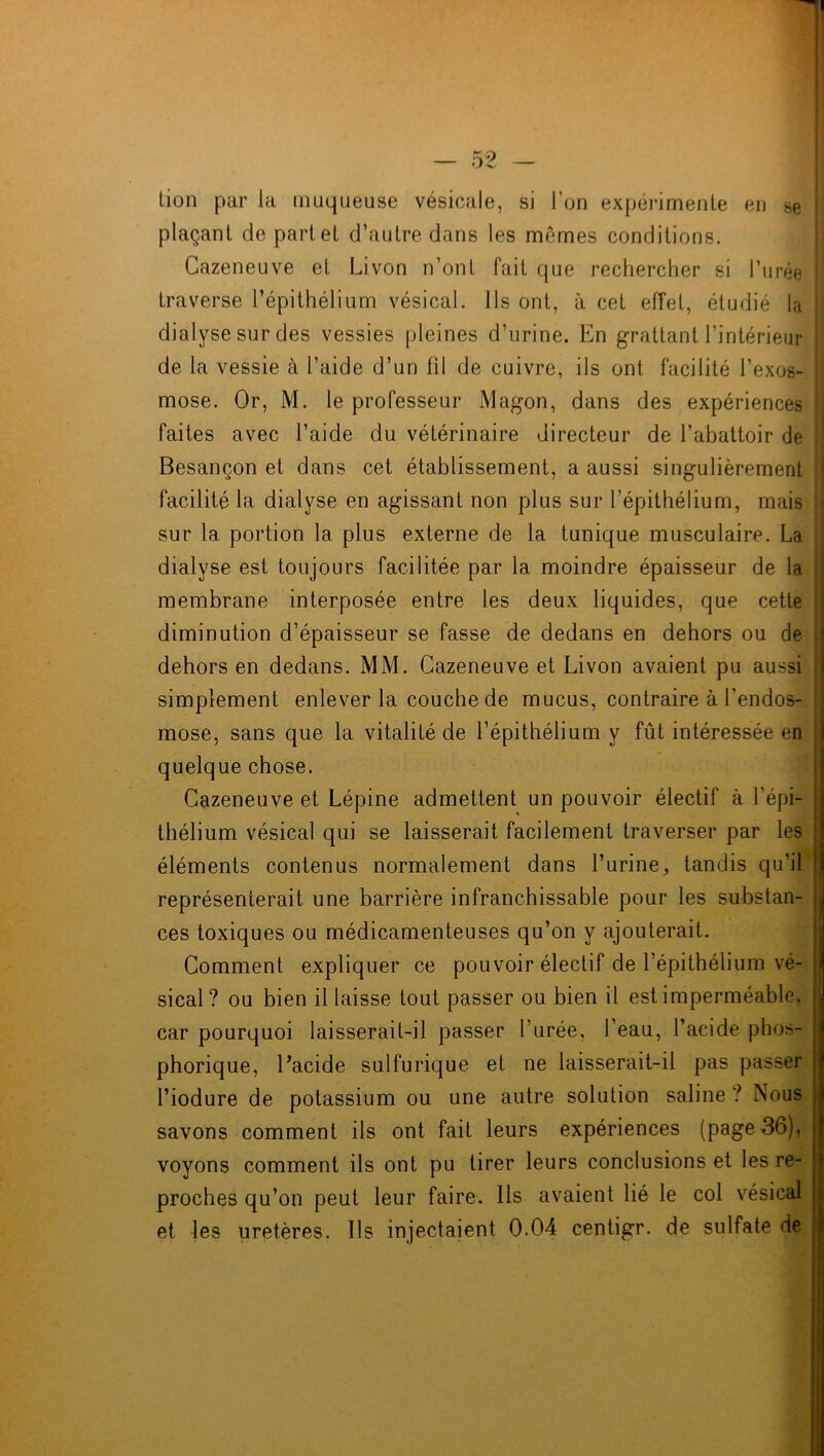 Lion par La muqueuse vésicale, si l'on expérimente en se plaçant de partel d’autre dans les mêmes conditions. Cazeneuve et Livon n’ont fait que rechercher si l’urée traverse l’épithélium vésical. Ils ont, à cet effet, étudié la dialyse sur des vessies pleines d’urine. En grattant l’intérieur de la vessie à l’aide d’un fil de cuivre, ils ont facilité l’exos- mose. Or, M. le professeur Magon, dans des expériences faites avec l’aide du vétérinaire directeur de l’abattoir de Besançon et dans cet établissement, a aussi singulièrement facilité la dialyse en agissant non plus sur l’épithélium, mais sur la portion la plus externe de la tunique musculaire. La dialyse est toujours facilitée par la moindre épaisseur de la membrane interposée entre les deux liquides, que cette j diminution d’épaisseur se fasse de dedans en dehors ou de dehors en dedans. MM. Cazeneuve et Livon avaient pu aussi simplement enlever la couche de mucus, contraire à l’endos- mose, sans que la vitalité de l’épithélium y fût intéressée en quelque chose. Cazeneuve et Lépine admettent un pouvoir électif à l’épi- ï thélium vésical qui se laisserait facilement traverser par les éléments contenus normalement dans l’urine, tandis qu’il ! représenterait une barrière infranchissable pour les substan- j ces toxiques ou médicamenteuses qu’on y ajouterait. Comment expliquer ce pouvoir électif de l’épithélium vé- j sical? ou bien il laisse tout passer ou bien il est imperméable, car pourquoi laisserait-il passer l’urée, l’eau, l’acide phos- j phorique, l’acide sulfurique et ne laisserait-il pas passer l’iodure de potassium ou une autre solution saline ? Nous savons comment ils ont fait leurs expériences (page 36), voyons comment ils ont pu tirer leurs conclusions et les re- proches qu’on peut leur faire. Ils avaient lié le col vésical j et les uretères. Ils injectaient 0.04 centigr. de sulfate de
