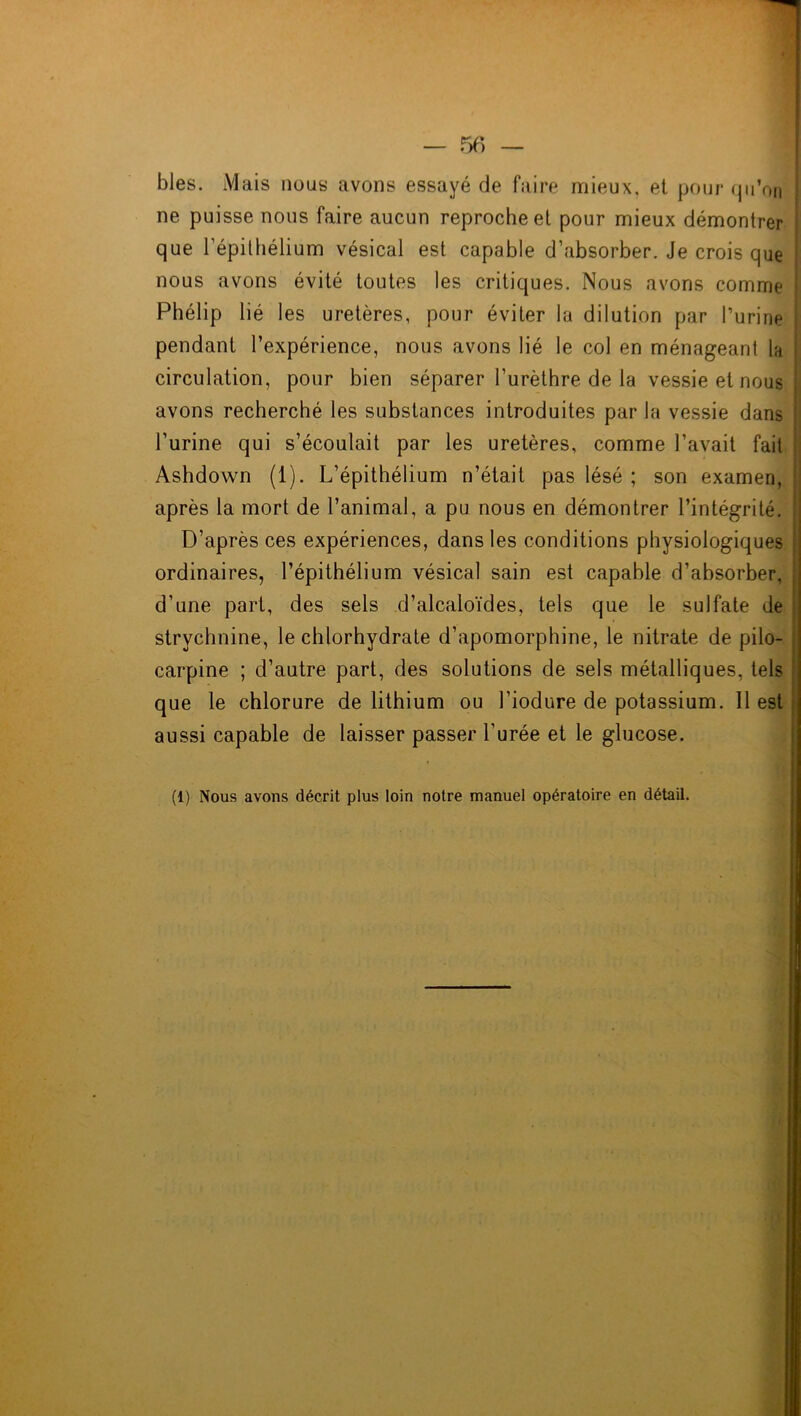 blés. Mais nous avons essayé de faire mieux, et pour qu’on ne puisse nous faire aucun reproche et pour mieux démontrer que l’épithélium vésical est capable d’absorber. Je crois que nous avons évité toutes les critiques. Nous avons comme : Fhélip lié les uretères, pour éviter la dilution par burine pendant l’expérience, nous avons lié le col en ménageant la circulation, pour bien séparer l’urèthre de la vessie et nous j avons recherché les substances introduites par la vessie dans ! l’urine qui s’écoulait par les uretères, comme l’avait fait ; Ashdown (1). L’épithélium n’était pas lésé ; son examen, ! après la mort de l’animal, a pu nous en démontrer l’intégrité. D’après ces expériences, dans les conditions physiologiques j ordinaires, l’épithélium vésical sain est capable d’absorber, ! d’une part, des sels d’alcaloïdes, tels que le sulfate de strychnine, le chlorhydrate d’apomorphine, le nitrate de pilo- carpine ; d’autre part, des solutions de sels métalliques, tels que le chlorure de lithium ou l’iodure de potassium. Il est aussi capable de laisser passer l’urée et le glucose. (1) Nous avons décrit plus loin notre manuel opératoire en détail.