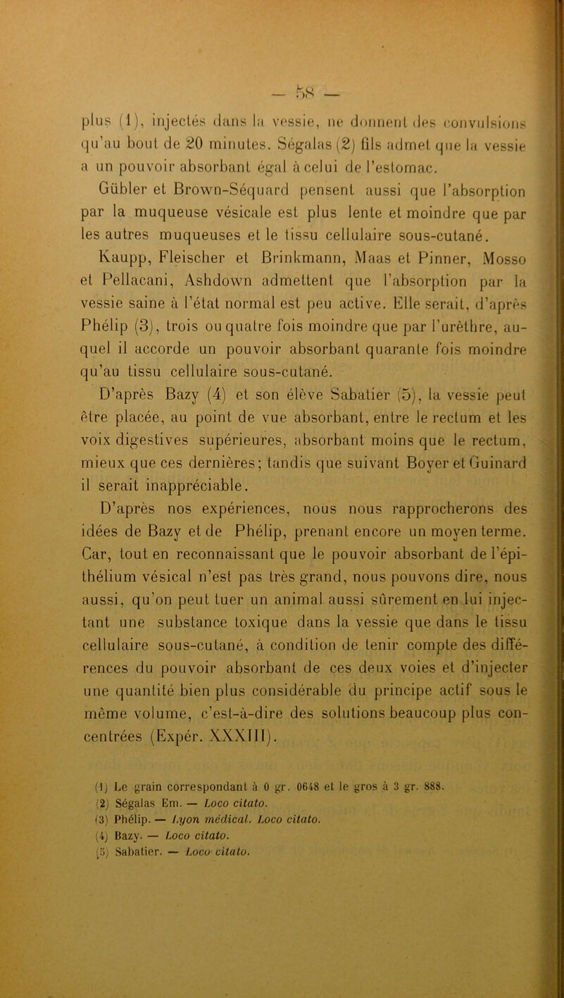 - — plus (1), injectés dans la vessie, ne donnent des convulsions qu’au bout de 20 minutes. Ségalas (2) fils admet que la vessie a un pouvoir absorbant égal à celui de l’estomac. Gübler et Brown-Séquard pensent aussi que l’absorption par la muqueuse vésicale est plus lente et moindre que par les autres muqueuses et le tissu cellulaire sous-cutané. Kaupp, Fleischer et Brinkmann, Maas et Pinner, Mosso et Pellacani, Ashdown admettent que l’absorption par la vessie saine à l’état normal est peu active. Elle serait, d’après Phélip (3), trois ou quatre fois moindre que par l’urèthre, au- quel il accorde un pouvoir absorbant quarante fois moindre qu’au tissu cellulaire sous-cutané. D’après Bazy (4) et son élève Sabatier (5), la vessie peut être placée, au point de vue absorbant, entre le rectum et les voix digestives supérieures, absorbant moins que le rectum, mieux que ces dernières; tandis que suivant Boyer et Guinard il serait inappréciable. D’après nos expériences, nous nous rapprocherons des idées de Bazy et de Phélip, prenant encore un moyen terme. Car, tout en reconnaissant que le pouvoir absorbant de l’épi- thélium vésical n’est pas très grand, nous pouvons dire, nous aussi, qu’on peut tuer un animal aussi sûrement en lui injec- tant une substance toxique dans la vessie que dans le tissu cellulaire sous-cutané, à condition de tenir compte des diffé- rences du pouvoir absorbant de ces deux voies et d’injecter une quantité bien plus considérable du principe actif sous le même volume, c’est-à-dire des solutions beaucoup plus con- centrées (Expér. XXXIII). (1) Le grain correspondant à 0 gr. 0648 et le gros à 3 gr. 888. (2) Ségalas Em. — Loco citato. (3) Phélip. — Lyon médical. Loco citato. (4j Bazy. — Loco citato.