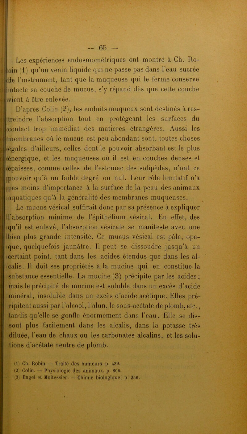 y l i ( Les expériences endosmométriques ont montré à Ch. Ro- oin 11) qu’un venin liquide qui ne passe pas dans l’eau sucrée de l’instrument, tant que la muqueuse qui le ferme conserve intacte sa couche de mucus, s’y répand dès que cette couche ■-vient à être enlevée. D’après Colin (2), les enduits muqueux sont destinés à res- treindre l’absorption tout en protégeant les surfaces du contact trop immédiat des matières étrangères. Aussi les -membranes où le mucus est peu abondant sont, toutes choses -égales d’ailleurs, celles dont le pouvoir absorbant est le plus (énergique, et les muqueuses où il est en couches denses et (épaisses, comme celles de l’estomac des solipèdes, n’ont ce ipouvoir qu’à un faible degré ou nul. Leur rôle limitatif n’a -pas moins d’importance à la surface de la peau des animaux aquatiques qu’à la généralité des membranes muqueuses. Le mucus vésical suffirait donc par sa présence à expliquer l'absorption minime de l’épithélium vésical. En effet, dès qu’il est enlevé, l’absorption vésicale se manifeste avec une bien plus grande intensité. Ce mucus vésical est pâle, opa- que, quelquefois jaunâtre. 11 peut se dissoudre jusqu’à un certaint point, tant dans les acides étendus que dans les al- calis. Il doit ses propriétés à la mucine qui en constitue la substance essentielle. La mucine (3) précipite par les acides; mais le précipité de mucine est soluble dans un excès d’acide minéral, insoluble dans un excès d’acide acétique. Elles pré- cipitent aussi par l’alcool, l’alun, le sous-acétate de plomb, etc., tandis qu’elle se gonfle énormément dans l’eau. Elle se dis- sout plus facilement dans les alcalis, dans la potasse très diluée, l’eau de chaux ou les carbonates alcalins, et les solu- tions d’acétate neutre de plomb. U) Ch. Robin. — Traité des humeurs, p. 439. (2, Colin — Physiologie des animaux, p. 806. (3) Engel et Moitesgier. — Chimie biologique, p. 256.
