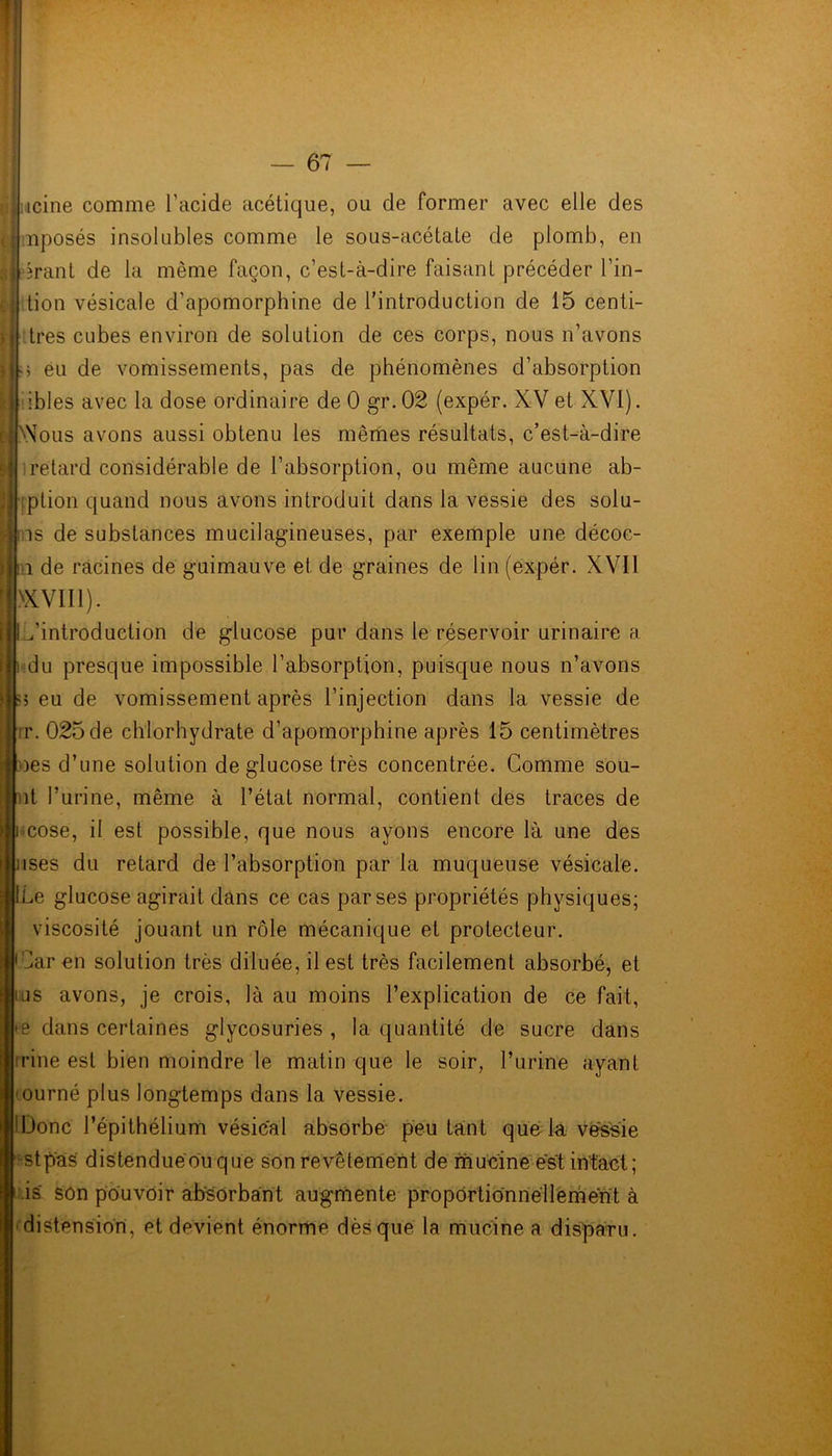 icine comme l’acide acétique, ou de former avec elle des nposés insolubles comme le sous-acétate de plomb, en tion vésicale d’apomorphine de l’introduction de 15 centi- mes cubes environ de solution de ces corps, nous n’avons m eu de vomissements, pas de phénomènes d’absorption ibles avec la dose ordinaire de 0 gr.02 (expér. XV et XVI). >\Tous avons aussi obtenu les mêmes résultats, c’est-à-dire retard considérable de l’absorption, ou même aucune ab- ption quand nous avons introduit dans la vessie des solu- is de substances mucilagineuses, par exemple une décoc- î de racines de guimauve et de graines de lin (expér. XVII >XVII1). ^introduction de glucose pur dans le réservoir urinaire a du presque impossible l’absorption, puisque nous n’avons ; eu de vomissement après l’injection dans la vessie de ir. 025 de chlorhydrate d’apomorphine après 15 centimètres oes d’une solution de glucose très concentrée. Comme sou- ut l’urine, même à l’état normal, contient des traces de cose, il est possible, que nous ayons encore là une des ises du retard de l’absorption par la muqueuse vésicale. ILe glucose agirait dans ce cas par ses propriétés physiques; viscosité jouant un rôle mécanique et protecteur. Oar en solution très diluée, il est très facilement absorbé, et us avons, je crois, là au moins l’explication de ce fait, s dans certaines glycosuries , la quantité de sucre dans irine est bien moindre le matin que le soir, l’urine ayant ourné plus longtemps dans la vessie. !Donc l’épithélium vésical absorbe peu tant que la vessie stpas distenduéouque son revêtement de mucine est intact; is' son pouvoir absorbant augmente proportionnellement à distension, et devient énorme dès que la mucine a disparu.