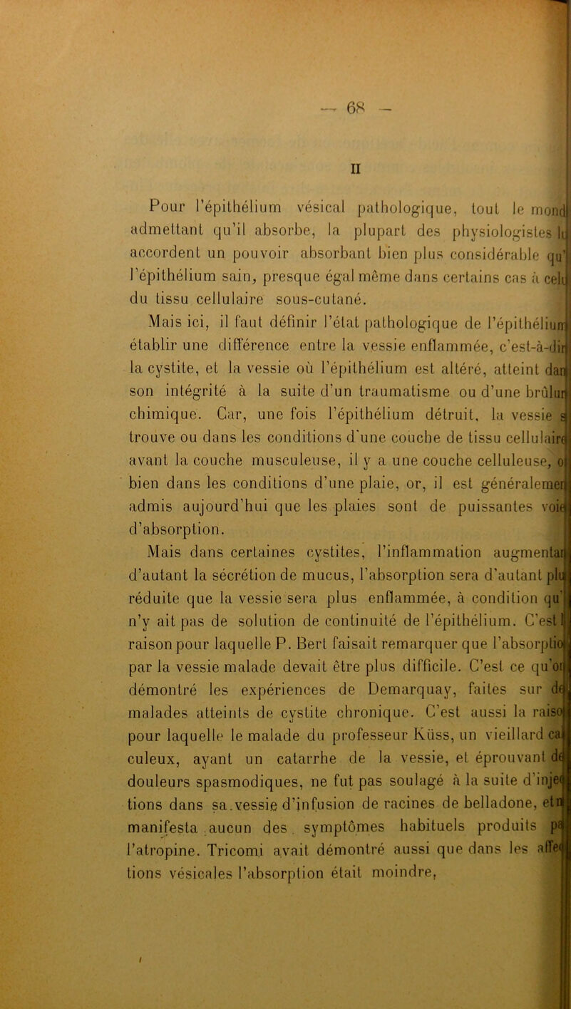II Pour l’épithélium vésical pathologique, tout le mondj admettant qu’il absorbe, la plupart des physiologistes II accordent un pouvoir absorbant bien plus considérable qu’l l’épithélium sain, presque égal môme dans certains cas à celij du tissu cellulaire sous-cutané. Mais ici, il faut définir l’état pathologique de l’épithéliunj établir une différence entre la vessie enflammée, c'est-à- «Jirlj la cystite, et la vessie où l’épithélium est altéré, atteint danf son intégrité à la suite d’un traumatisme ou d’une brûlun chimique. Car, une fois l’épithélium détruit, la vessie trouve ou dans les conditions d'une couche de tissu cellulaire avant la couche musculeuse, il y a une couche celluleuse, o bien dans les conditions d’une plaie, or, il est généralemer admis aujourd’hui que les plaies sont de puissantes voie d’absorption. Mais dans certaines cystites, l’inflammation augmentai! d’autant la sécrétion de mucus, l’absorption sera d’autant pli réduite que la vessie sera plus enflammée, à condition qu' n’y ait pas de solution de continuité de l’épithélium. C'est raison pour laquelle P. Bert faisait remarquer que l’absorptio] par la vessie malade devait être plus difficile. C’est ce qu oi ! démontré les expériences de Demarquay, faites sur daJ malades atteints de cystite chronique. C’est aussi la raiso pour laquelle le malade du professeur Kiiss, un vieillard ca culeux, ayant un catarrhe de la vessie, et éprouvant di douleurs spasmodiques, ne fut pas soulagé la suite d’injeij tions dans sa.vessie d’infusion de racines de belladone, etr manifesta aucun des. symptômes habituels produits p* l’atropine. Tricom.i avait démontré aussi que dans les afFei tions vésicales l’absorption était moindre, i
