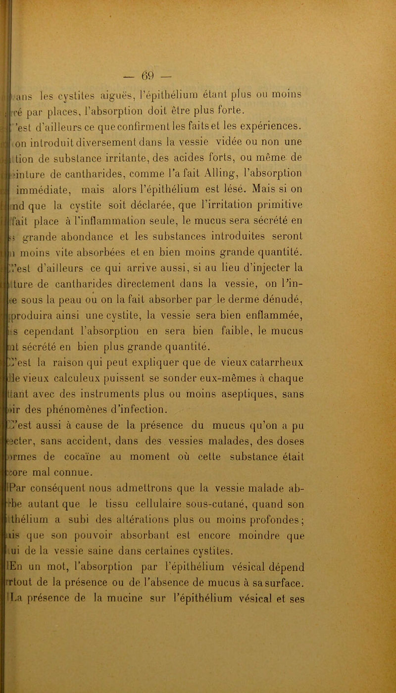 ans les cystites aiguës, l’épithélium étant plus ou moins ré par places, l’absorption doit être plus forte, est d’ailleurs ce que confirment les faits et les expériences, on introduit diversement dans la vessie vidée ou non une tion de substance irritante, des acides forts, ou même de inture de cantharides, comme l’a fait Alling, l’absorption immédiate, mais alors l’épithélium est lésé. Mais si on nd que la cystite soit déclarée, que l’irritation primitive [fait place à'l’inflammation seule, le mucus sera sécrété en ;j grande abondance et les substances introduites seront U moins vite absorbées et en bien moins grande quantité. '/,’est d’ailleurs ce qui arrive aussi, si au lieu d’injecter la ture de cantharides directement dans la vessie, on Pin- e sous la peau ou on la fait absorber par le derme dénudé, produira ainsi une cystite, la vessie sera bien enflammée, s cependant l’absorption en sera bien faible, le mucus ut sécrété en bien plus grande quantité, l’est la raison qui peut expliquer que de vieux catarrheux de vieux calculeux puissent se sonder eux-mêmes a chaque liant avec des instruments plus ou moins aseptiques, sans ir des phénomènes d’infection, est aussi à cause de la présence du mucus qu’on a pu cter, sans accident, dans des vessies malades, des doses ormes de cocaïne au moment où cette substance était ;ore mal connue. Par conséquent nous admettrons que la vessie malade ab- •be autant que le tissu cellulaire sous-cutané, quand son thélium a subi des altérations plus ou moins profondes ; iis que son pouvoir absorbant est encore moindre que ui de la vessie saine dans certaines cystites. En un mot, l’absorption par l’épithélium vésical dépend rtout de la présence ou de l’absence de mucus à sa surface. La présence de la mucine sur l’épithélium vésical et ses y m