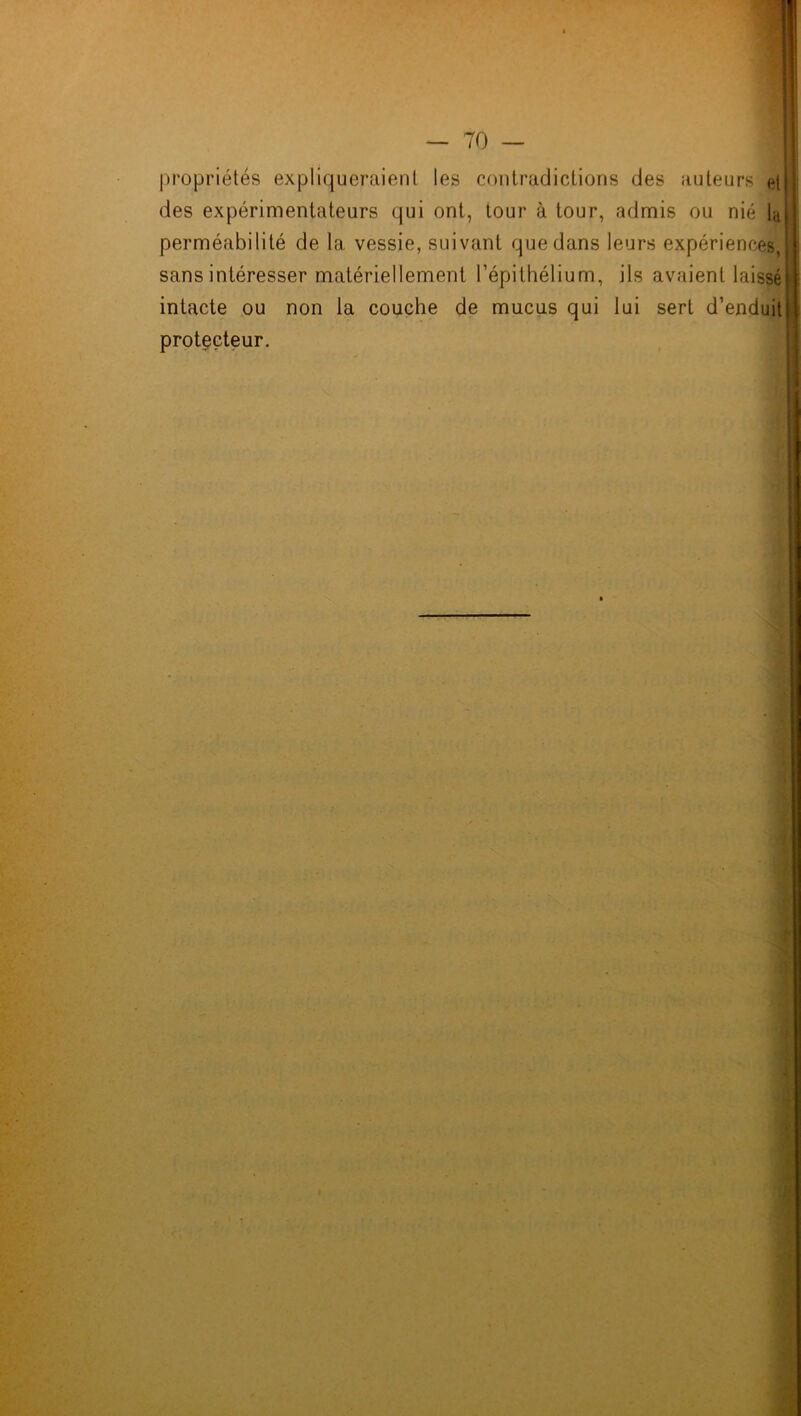 propriétés expliqueraient les contradictions des auteurs etj des expérimentateurs qui ont, tour à tour, admis ou nié laiI perméabilité de la vessie, suivant que dans leurs expériences,! sans intéresser matériellement l’épithélium, ils avaient laissé)] intacte ou non la couche de mucus qui lui sert d’enduit I protecteur.