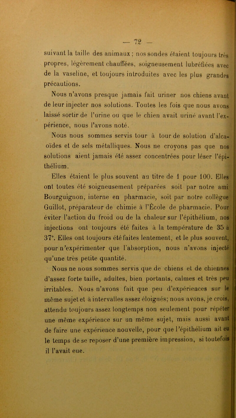 suivant la taille des animaux ; nos sondes étaient toujours très propres, légèrement chauffées, soigneusement lubréfiées avec de la vaseline, et toujours introduites avec les plus grandes précautions. Nous n’avons presque jamais fait uriner nos chiens avant de leur injecter nos solutions. Toutes les fois que nous avons laissé sortir de l’urine ou que le chien avait uriné avant l’ex- périence, nous l’avons noté. Nous nous sommes servis tour à tour de solution d’alca- ; oïdes et de sels métalliques. Nous ne croyons pas que nos solutions aient jamais été assez concentrées pour léser l’épi- thélium. Elles étaient le plus souvent au titre de 1 pour 100. Elles ont toutes été soigneusement préparées soit par notre ami Bourguignon, interne en pharmacie, soit par notre collègue Guillot, préparateur de chimie à l’École de pharmacie. Pour éviter l’action du froid ou de la chaleur sur l’épithélium, nos injections ont toujours été faites à la température de 35 à 37°. Elles ont toujours été faites lentement, et le plus souvent, pour n’expérimenter que l’absorption, nous n’avons injecté qu’une très petite quantité. Nous ne nous sommes servis que de chiens et de chiennes d’assez forte taille, adultes, bien portants, calmes et très peu irritables. Nous n’avons fait que peu d’expériences sur le même sujet et à intervalles assez éloignés; nous avons, je crois, attendu toujours assez longtemps non seulement pour répéter une même expérience sur un même sujet, mais aussi avant de faire une expérience nouvelle, pour que l’épithélium ait eu le temps de se reposer d’une première impression, si toutefois il l’avait eue.