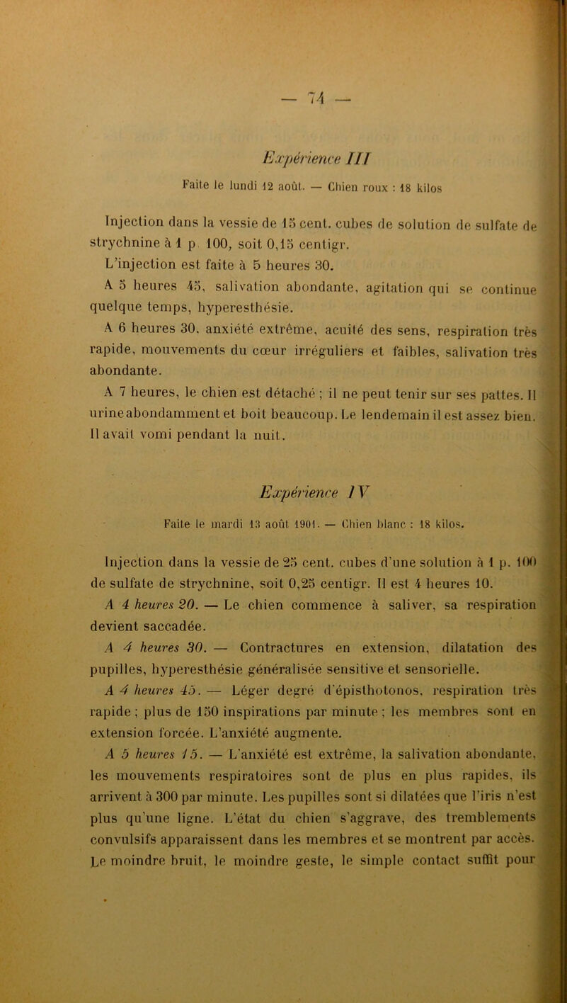 Expérience III Faite Je lundi 12 août. — Chien roux : 18 kilos Injection dans la vessie de 15 cent. cubes de solution de sulfate de strychnine à 1 p 100, soit 0,15 centigr. L’injection est faite à 5 heures 30. A 5 heures -45, salivation abondante, agitation qui se continue quelque temps, hyperesthésie. A 6 heures 30. anxiété extrême, acuité des sens, respiration très rapide, mouvements du cœur irréguliers et faibles, salivation très abondante. A 7 heures, le chien est détaché ; il ne peut tenir sur ses pattes. Il urine abondamment et boit beaucoup. Le lendemain il est assez bien. 11 avait vomi pendant la nuit. Expérience IV Faite le mardi 13 août 1901. — Chien blanc : 18 kilos. . Injection dans la vessie de 25 cent, cubes d’une solution à ! p. 100 de sulfate de strychnine, soit 0,25 centigr. Il est 4 heures 10. A 4 heures 20. — Le chien commence à saliver, sa respiration devient saccadée. ■ A 4 heures 30. — Contractures en extension, dilatation des pupilles, hyperesthésie généralisée sensitive et sensorielle. A 4 heures 45. — Léger degré d'épislhotonos, respiration très ! rapide ; plus de 150 inspirations par minute ; les membres sont en extension forcée. L’anxiété augmente. A 5 heures 15. — L’anxiété est extrême, la salivation abondante, i les mouvements respiratoires sont de plus en plus rapides, ils ||fl arrivent à 300 par minute. Les pupilles sont si dilatées que l’iris n’est plus qu’une ligne. L’état du chien s’aggrave, des tremblements convulsifs apparaissent dans les membres et se montrent par accès. Ce moindre bruit, le moindre geste, le simple contact suffît pour