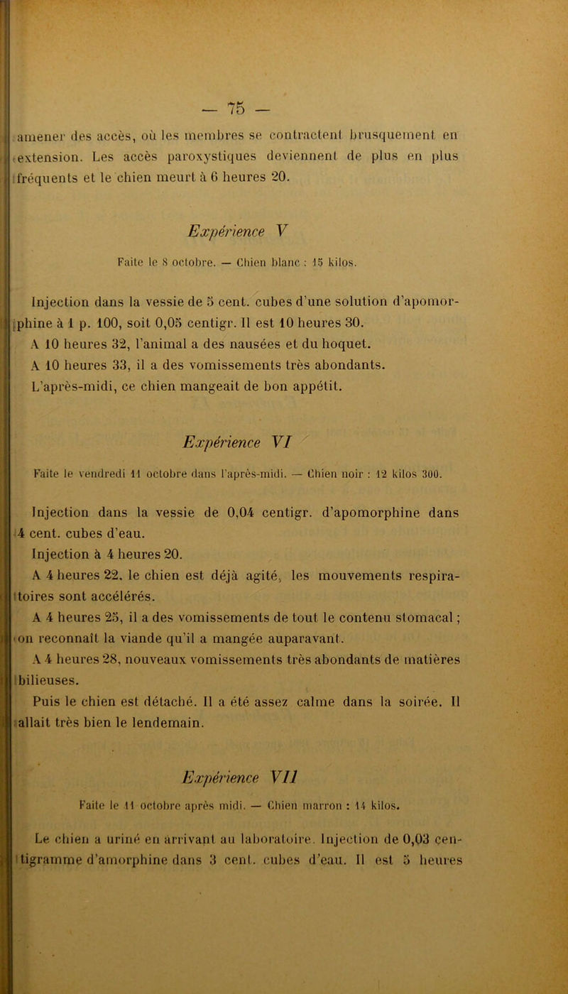 amener îles accès, où les membres se contractent brusquement en ,extension. Les accès paroxystiques deviennent de plus en plus fréquents et le chien meurt à 6 heures 20. Expérience V Faite le S octobre. — Chien blanc : 15 kilos. Injection dans la vessie de 5 cent, cubes d’une solution d’apomor- phine à 1 p. 100, soit 0,05 centigr. Il est 10 heures 30. A 10 heures 32, l’animal a des nausées et du hoquet. A 10 heures 33, il a des vomissements très abondants. L’après-midi, ce chien mangeait de bon appétit. Expérience VI Faite le vendredi 11 octobre dans l'après-midi. — Chien noir : 12 kilos 300. Injection dans la vessie de 0,04 centigr. d’apomorphine dans 4 cent, cubes d’eau. Injection à 4 heures 20. A 4 heures 22, le chien est déjà agité, les mouvements respira- toires sont accélérés. A 4 heures 25, il a des vomissements de tout le contenu stomacal ; • on reconnaît la viande qu’il a mangée auparavant. A 4 heures 28, nouveaux vomissements très abondants de matières bilieuses. Puis le chien est détaché. Il a été assez calme dans la soirée. Il allait très bien le lendemain. Expérience Vil Faite le il octobre après midi. — Chien marron : 14 kilos. Le chien a uriné en arrivant au laboratoire. Injection de 0,03 cen- tigramme d’arnorphine dans 3 cent, cubes d’eau. Il est 5 heures