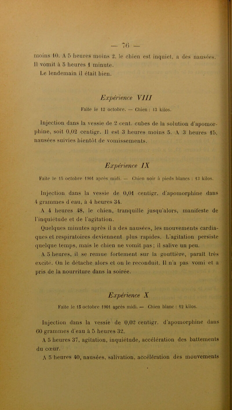 Il vomit à 5 heures 1 minute. Le lendemain il était bien. Expérience VIII Faite le 12 octobre. — Chien: 13 kilos. Injection dans la vessie de 2 cent, cubes de la solution d'apomor- phine, soit 0,02 centigr. Il est 3 heures moins 5. A 3 heures 15, nausées suivies bientôt de vomissements. Expérience IX Faite le 15 octobre 1901 après midi. — Chien noir à pieds blancs : 13 kilos. Injection dans la vessie de 0,01 centigr. d'apomorphine dans 4 grammes d'eau, à 4 heures 34. A 4 heures 48, le chien, tranquille jusqu’alors, manifeste de l’inquiétude et de l’agitation. Quelques minutes après il a des nausées, les mouvements cardia- ques et respiratoires deviennent plus rapides. L’agitation persiste quelque temps, mais le chien ne vomit pas; il salive un peu. A 5 heures, il se remue fortement sur la gouttière, paraît très excité. On le détache alors et on le reconduit. Il n’a pas vomi et a pris de la nourriture dans la soirée. Expérience X Faite le 15 octobre 1901 après midi. — Chien blanc : 12 kilos. Injection dans la vessie de 0,02 centigr. d'apomorphine dans 60 grammes d'eau à 5 heures 32. A 5 heures 37, agitation, inquiétude, accélération des battements du cœur. A o heures 40, nausées, salivation, accélération des mouvements