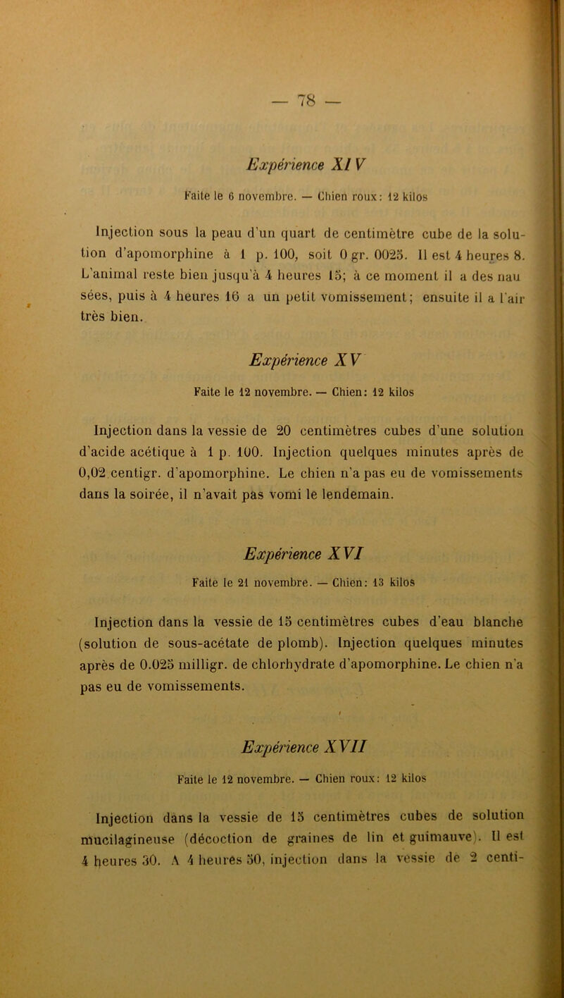 Expérience XI V Faite le 6 novembre. — Chien roux: 12 kilos Injection sous la peau d’un quart de centimètre cube de la solu- tion d’apomorphine à 1 p. 100, soit 0 gr. 0025. 11 est 4 heures 8. L’animal reste bien jusqu’à 4 heures 15; à ce moment il a des nau sées, puis à 4 heures 16 a un petit vomissement; ensuite il a l'air très bien. Expérience XV Faite le 12 novembre. — Chien: 12 kilos Injection dans la vessie de 20 centimètres cubes d’une solution d’acide acétique à 1 p. 100. Injection quelques minutes après de 0,02 centigr. d'apomorphine. Le chien n’a pas eu de vomissements dans la soirée, il n’avait pas vomi le lendemain. Expérience XVI Faite le 21 novembre. — Chien: 13 kilos Injection dans la vessie de 15 centimètres cubes d’eau blanche (solution de sous-acétate de plomb). Injection quelques minutes après de 0.025 milligr. de chlorhydrate d’apomorphine. Le chien n'a pas eu de vomissements. i Expérience XVII Faite le 12 novembre. — Chien roux: 12 kilos Injection dans la vessie de 15 centimètres cubes de solution mucilagineuse (décoction de graines de lin et guimauve). Il est 4 heures 30. À 4 heures 50, injection dans la vessie de 2 centi-