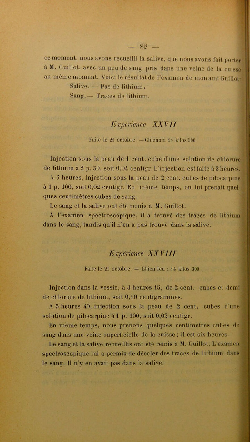 ce moment, nous avons recueilli la salive, que nous avons fait porter à M. Guillot, avec un peu de sang pris dans une veine de la cuisse au meme moment. Voici lerésultatde l'examen de mon ami Guillot: Salive. — Pas de lithium. Sang.— Traces de lithium. Expérience XX VII Faite le 21 octobre — Chienne: 14 kilos 500 Injection sous la peau de 1 cent, cube d’une solution de chlorure de lithium à 2 p. 50, soit 0,04 centigr. L’injection est faite à 3 heures. A 5 heures, injection sous la peau de 2 cent, cubes de pilocarpine à 1 p. 100, soit 0,02 centigr. En même temps, on lui prenait quel- ques centimètres cubes de sang. Le sang et la salive ont été remis à M. Guillot. A l’examen spectroscopique, il a trouvé des traces de lithium dans le sang, tandis qu’il n’en a pas trouvé dans la salive. Expérience XXVIII Faite le 21 octobre. — Chien l'eu : 14 kilos 300 Injection dans la vessie, à 3 heures 15, de 2 cent, cubes et demi de chlorure de lithium, soit 0,10 centigrammes. A 5 heures 40, injection sous la peau de 2 cent, cubes d’une solution de pilocarpine à 1 p. 400, soit 0,02 centigr. En même temps, nous prenons quelques centimètres cubes de sang dans une veine superficielle de la cuisse; il est six heures. Le sang et la salive recueillis ont été remis à M. Guillot. L'examen spectroscopique lui a permis de déceler des traces de lithium dans le sang. Il n'y en avait pas dans la salive.