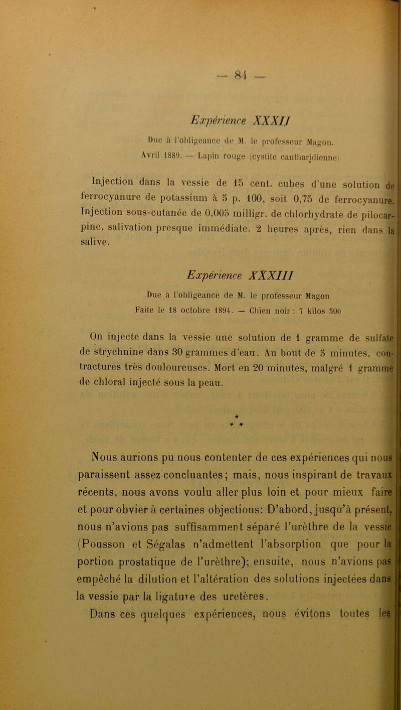 Expérience XXXIJ Due à l’obligeance de M. le professeur Magon. Avril 1889. — Lapin rouge (cystite cantliarjdienne Injection dans la vessie de 15 cent, cubes d’une solution de ferrocyanure de potassium à 5 p. 100, soit 0,75 de ferrocyanure J Injection sous-cutanée de 0,005 milligr. de chlorhydrate de pilocar-1 pine, salivation presque immédiate. 2 heures après, rien dans la salive. Expérience XXXIII Due à l'obligeance de M. le professeur Magon Faite le 18 octobre 1894. — Chien noir: 1 kilos 5U0 On injecte dans la vessie une solution de 1 gramme de sulfate ; de strychnine dans 30 grammes d’eau. Au bout de 5 minutes, con- ; tractures très douloureuses. Mort en 20 minutes, malgré 1 gramme de chloral injecté sous la peau. ★ ¥ * Nous aurions pu nous contenter de ces expériences qui nous paraissent assez concluantes ; mais, nous inspirant de travaux j récents, nous avons voulu aller plus loin et pour mieux faire et pour obvier à certaines objections: D’abord, jusqu’à présent, nous n’avions pas suffisamment séparé l’urèthre de la vessie (Pousson et Ségalas n’admettent l’absorption que pour la portion prostatique de l’urèthre); ensuite, nous n’avions pas empêché la dilution et l’altération des solutions injectées dans la vessie par la ligature des uretères. Dans ces quelques expériences, nous évitons toutes les