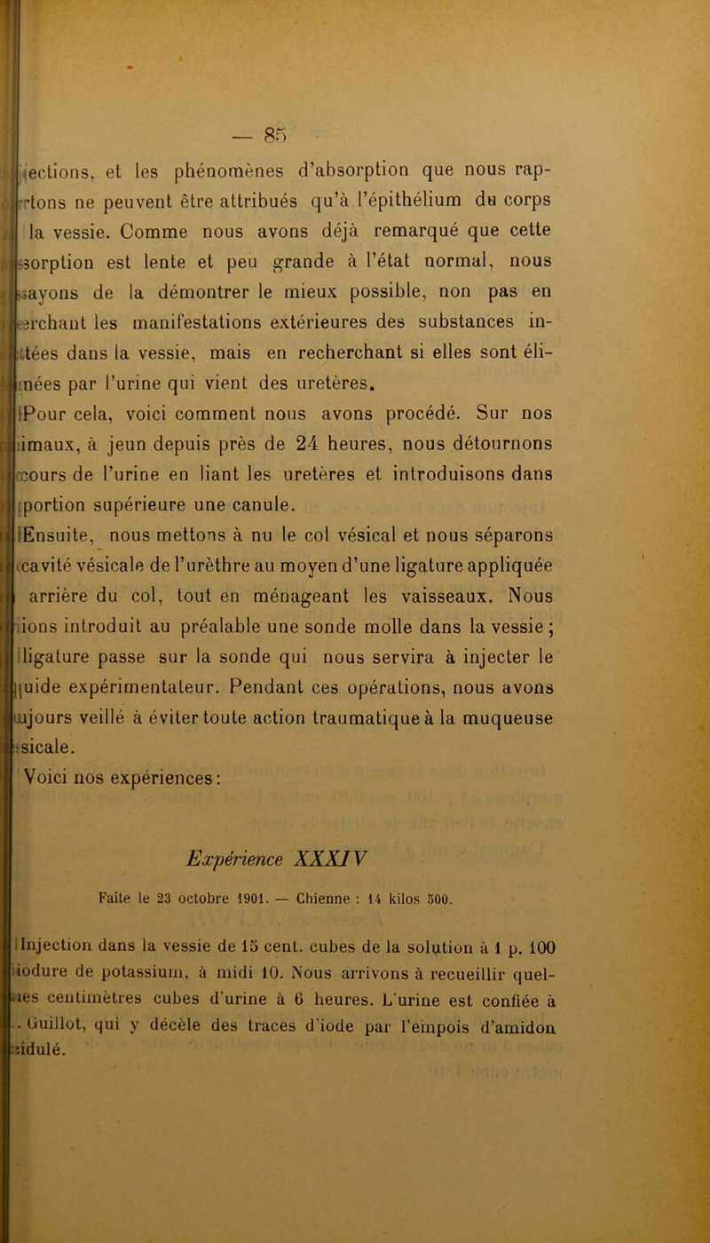 j sections, et les phénomènes d’absorption que nous rap- | rtons ne peuvent être attribués qu’à l’épithélium du corps la vessie. Comme nous avons déjà remarqué que cette Issorption est lente et peu grande à l’état normal, nous payons de la démontrer le mieux possible, non pas en il crchant les manifestations extérieures des substances in- H :itées dans la vessie, mais en recherchant si elles sont éli- | tnées par l’urine qui vient des uretères. 1 iPour cela, voici comment nous avons procédé. Sur nos | îimaux, à jeun depuis près de 24 heures, nous détournons ji cours de l’urine en liant les uretères et introduisons dans ; portion supérieure une canule. I Ensuite, nous mettons à nu le col vésical et nous séparons ; cavité vésicale de l’urèthre au moyen d’une ligature appliquée | arrière du col, tout en ménageant les vaisseaux. Nous e ions introduit au préalable une sonde molle dans la vessie ; ligature passe sur la sonde qui nous servira à injecter le ij[uide expérimentateur. Pendant ces opérations, nous avons Jjiajours veillé à éviter toute action traumatique à la muqueuse ;sicale. Voici nos expériences: Expérience XXXIV Faite le 23 octobre 1901. — Chienne : 14 kilos 500. Injection dans la vessie de 15 cenl. cubes de la solution à 1 p. 100 liodure de potassium, à midi 10. Nous arrivons à recueillir quel- nes centimètres cubes d'urine à 6 heures. L'urine est confiée à .. Guillot, qui y décèle des traces d iode par l’empois d’amidon : :idulé.