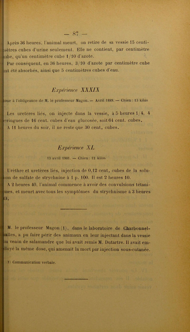 mètres cubes d’urine seulement. Elle ne contient, par centimètre uibe, qu’un centimètre cube 1/10 d’azote. Par conséquent, en 36 heures, 3/10 d’azote par centimètre cube nt été absorbés, ainsi que 5 centimètres cubes d’eau. Expérience XXXIX | due à l’obligeance de M. le professeur Magon. — Avril 1889. — Chien : 18 kilos Les uretères liés, on injecte dans la vessie, à 5 heures 1/4, 4 bringues de 16 cent, cubes d’eau glucosée, soit64 cent, cubes. A 11 heures du soir, il ne reste que 30 cent, cubes. Expérience XL 13 avril 1901. — Chien: 12 kilos Urèthre et uretères liés, injection de 0,12 cent, cubes de la solu- i on de sulfate de strychnine à 1 p. 100. Il est 2 heures 10. A 2 heures 40, l’animal commence à avoir des convulsions tétani- tues, et meurt avec tous les symptômes du strychnisme à 3 heures D. M. le professeur Magon (1), dans le laboratoire de Charbonnel- ; ailes, a pu faire périr des animaux en leur injectant dans la vessie 1 u venin de salamandre que lui avait remis M. Dutartre. Il avait em- ployé la même dose, qui amenait la mort par injection sous-cutanée. (1) Communication verbale.