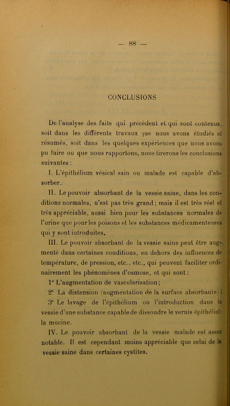 CONCLUSIONS De l’analyse des faits qui précèdent et qui sont contenus, soit dans les différents travaux me nous avons étudiés et ' résumés, soit dans les quelques expériences que nous avons pu faire ou que nous rapportons, nous tirerons les conclusions suivantes : I. L’épithélium vésical sain ou malade est capable d’ab- sorber. II. Le pouvoir absorbant de la vessie saine, dans les con- ditions normales, n’est pas très grand ; mais il est très réel et très appréciable, aussi bien pour les substances normales de l’urine que pour les poisons et les substances médicamenteuses qui y sont introduites. III. Le pouvoir absorbant de la vessie saine peut être aug- menté dans certaines conditions, en dehors des influences de température, de pression, etc., etc., qui peuvent faciliter ordi- nairement les phénomènes d’osmose, et qui sont : 1“ L’augmentation de vascularisation; 2° La distension (augmentation de la surface absorbante) > 3° Le lavage de l’épithélium ou l’introduction dans la vessie d’une substance capable de dissoudre le vernis épithélial: la mucine. IV. Le pouvoir absorbant de la vessie malade est assez notable. Il est cependant moins appréciable que celui de la vessie saine dans certaines cystites.
