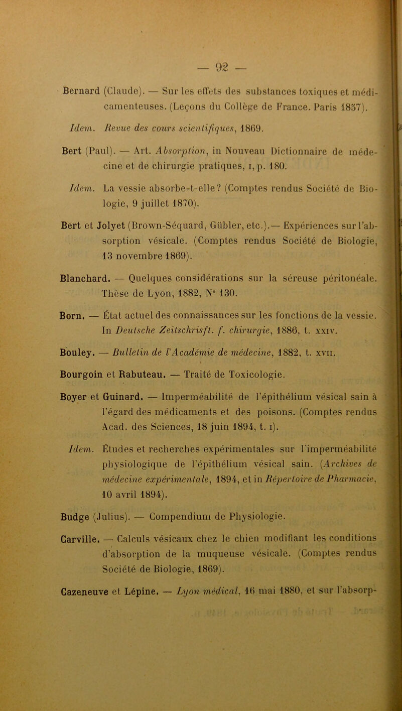 Bernard (Claude). — Sur les effets des substances toxiques et médi- camenteuses. (Leçons du Collège de France. Paris 1857). Idem. Revue des cours scientifiques, 1869. Bert (Paul). — Art. Absorption, in Nouveau Dictionnaire de méde- cine et de chirurgie pratiques, i, p. 180. Idem. La vessie absorbe-t-elle? (Comptes rendus Société de Bio- logie, 9 juillet 1870). Bert et Jolyet (Brown-Séquard, Gübler, etc.).— Expériences sur l’ab- sorption vésicale. (Comptes rendus Société de Biologie, 13 novembre 1869). Blanchard. — Quelques considérations sur la séreuse péritonéale. Thèse de Lyon, 1882, N° 130. Born. — État actuel des connaissances sur les fonctions de la vessie. In Deutsche Zeitschrisft. f. chirurgie, 1886, t. xxiv. Bouley. — Bulletin de l'Académie de médecine, 1882, t. xvii. Bourgoin et Rabuteau. — Traité de Toxicologie. Boyer et Guinard. — Imperméabilité de l’épithélium vésical sain à l’égard des médicaments et des poisons. (Comptes rendus Acad, des Sciences, 18 juin 1894, t. i). Idem. Études et recherches expérimentales sur l'imperméabilité physiologique de l’épithélium vésical sain. (Archives de médecine expérimentale, 1894, et in Répertoire de Pharmacie, 10 avril 1894). Budge (Julius). — Compendium de Physiologie. Carville. — Calculs vésicaux chez le chien modifiant les conditions d’absorption de la muqueuse vésicale. (Comptes rendus Société de Biologie, 1869). Cazeneuve et Lépine. — Lyon médical, 16 mai 1880, et sur l'absorp-