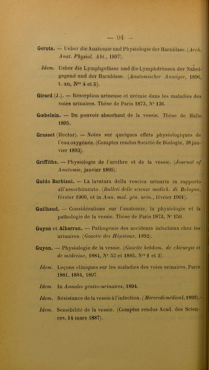 — \)\ Gerota. — Ueber die Anatomie und Physiologie der Harnblase. (Arch* Anat. Physiol. Abt., 1897). gegend und der Harnblase. {Anat omis cher Anzeiger, 1896, Gœbelein. — Du pouvoir absorbant de la vessie. Thèse de Halle Grasset (Hector). — Notes sur quelques effets physiologiques de l’eau oxygénée. (Comptes rendus Société de Biologie, 28 jan- vier 1893). Griffiths. — Physiologie de l’urèthre et de la vessie. (Journal of Anatomie, janvier 1893). Guido Barbiani. — La lavalura délia vescica urinaria in rapporte alTassorbimento. [Bulleti dette scienze medich. di Bologna, février 1900, et in Ann. mat. gén. urin., février 1901). Guilhaud. — Considérations sur l’anatomie, la physiologie et la pathologie de la vessie. Thèse de Paris 1873, N° 150. Guyon et Albarran. — Pathogénie des accidents infectieux chez les Guyon. — Physiologie de la vessie. {Gazette hebdom. de chirurgie et Idem. Leçons cliniques sur les maladies des voies urinaires. Paris Idem. Sensibilité de la vessie. (Comptes rendus Acad, des Scien- ces, 14 mars 1887). Idem. Ueber die Lymphgefasse und die Lymphdrüssen der Nabel- Girard (J.). — Résorption urineuse et urémie dans les maladies des voies urinaires. Thèse de Paris 1873, N° 136. 1893. t. xn, Nos 4 et 3). urinaires. {Gazette des Hôpitaux, 1892). de médecine, 1884, N° 32 et 1883, Nos 1 et 2). 1881, 1884, 1897. Idem. In Annales génito-urinaires, 1894. ! Idem. Résistance de la vessie à l'infection. (Mercredi médical, 1892),