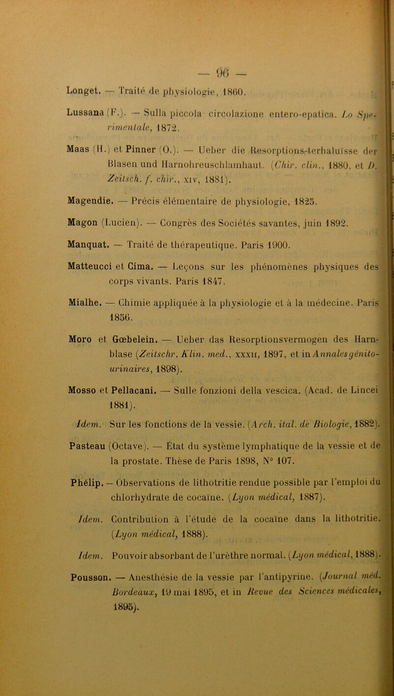 Longet. — Traité de physiologie, 18(10. Lussana (F.). — Sulla piccola circolazione entero-epatica. Lo Spe- rimentale, 1872. ■ t.- tr Maas (H.) et Pinner (O.). — Ueber die Resorptionsrterhaluïsse der Olasen und Harnohreuschlamhaut. (Chir. clin., 1880, et />. Zeilsch. f. chir., xiv, 1881). Magendie. — Précis élémentaire de physiologie, 1825. Magon (Lucien). — Congrès des Sociétés savantes, juin 1892. Manquât. — Traité de thérapeutique. Paris 1900. Matteucci et Cima. — Leçons sur les phénomènes physiques des corps vivants. Paris 1847. Mialhe. — Chimie appliquée à la physiologie et à la médecine. Paris Moro et Gœbelein. — Ueber das Resorptionsvermogen des Harn- blase (.Zeitschr. Klin, mcd., xxxn, 1897, et in Annales génito- urinaires, 1898). Mosso et Pellacani. — Sulle fonzioni délia vescica. (Acad, de Lincei 1881). Idem. Sur les fonctions de la vessie. (Arch. ital. de Biologie, 1882). Pasteau (Octave). — Etat du système lymphatique de la vessie et de la prostate. Thèse de Paris 1898, N° 107. chlorhydrate de cocaïne. (Lyon médical, 1887). Idem. Contribution à l’étude de la cocaïne dans la 1 ithotritie {Lyon médical, 1888). Pousson. — Anesthésie de la vessie par l’antipyrine. (Journal méd. Bordeaux, 19 mai 1895, et in Revue des Sciences médicales, 1856. Phélip. — Observations de lithotritie rendue possible par l’emploi du Idem. Pouvoir absorbant de l’urèthre normal. {Lyon médical, 1888 v 1895).