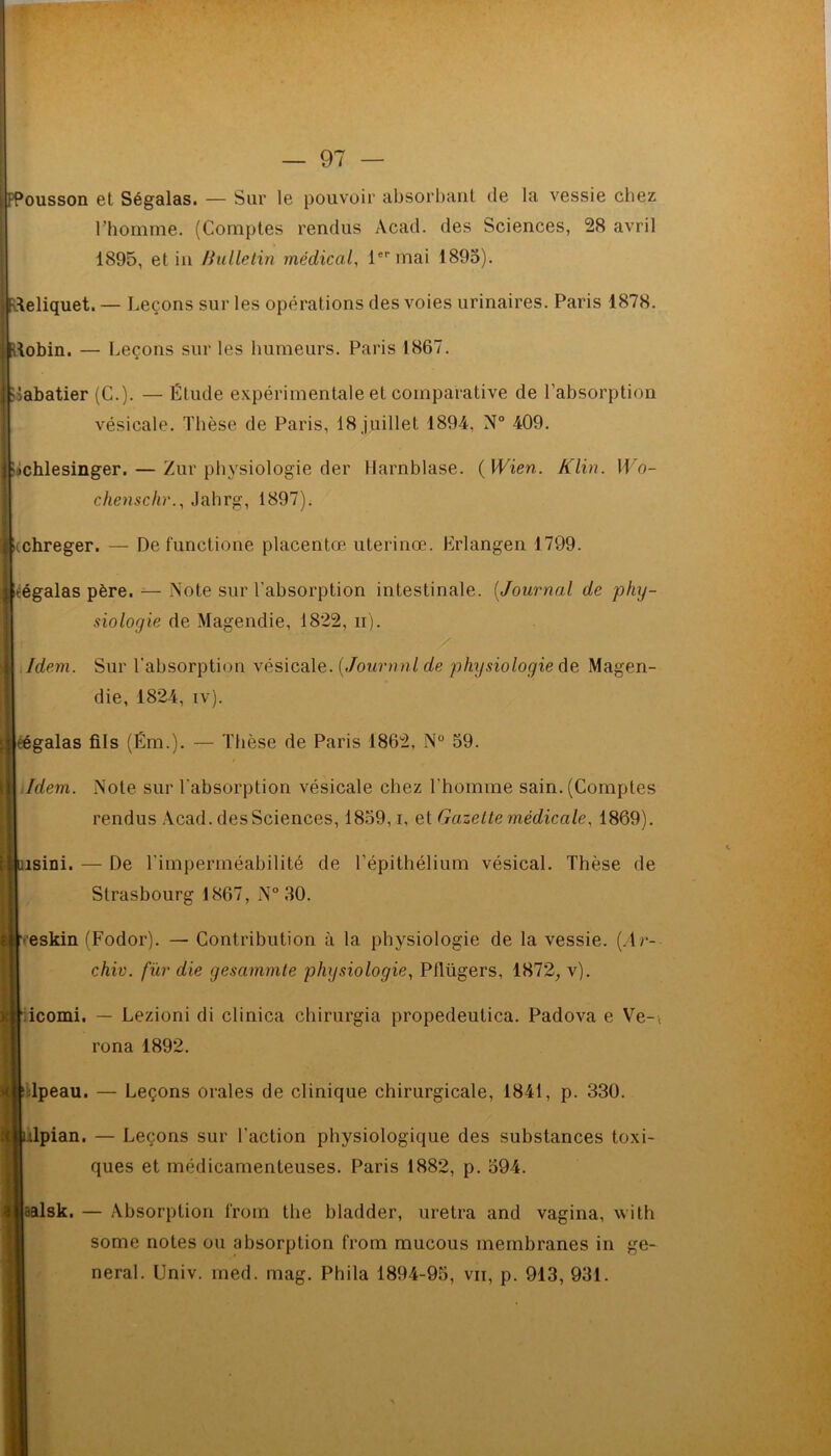 [fPoussoii et Ségalas. — Sur le pouvoir absorbant de la vessie chez l’homme. (Comptes rendus Acad, des Sciences, 28 avril 1895, et in /iulletin médical, 1er mai 1895). Ifvteliquet. — Leçons sur les opérations des voies urinaires. Paris 1878. Uobin. — Leçons sur les humeurs. Paris 1867. Sabatier (C.). —Étude expérimentale et comparative de l’absorption vésicale. Thèse de Paris, 18 juillet 1894, N° 409. ; bchlesinger.— Zur physiologie der Harnblase. (Wien. Klin. IL'o- chenschr., Jahrg, 1897). itchreger. — De functionè placentas uterinœ. Erlangen 1799. Icégalas père. — Note sur l'absorption intestinale. (Journal de phy- siologie de Magendie, 1822, n). Idem. Sur l’absorption vésicale. ( Journal de physiologie de Magen- die, 1824, iv). \ eégalas fils (Ém.). — Thèse de Paris 1862, N° 59. Idem. Note sur l'absorption vésicale chez l'homme sain. (Comptes rendus Acad, des Sciences, 1859, i, et Gazette médicale, 1869). i||uisini. — De l’imperméabilité de l’épithélium vésical. Thèse de Strasbourg 1867, N° 30. •eskin (Fodor). — Contribution à la physiologie de la vessie. (Ar- chiv. fur die gesammte physiologie, Pllügers, 1872, v). icomi. — Lezioni di clinica chirurgia propedeulica. Padova e Ve-, rona 1892. dpeau. — Leçons orales de clinique chirurgicale, 1841, p. 330. t^idpian. — Leçons sur l’action physiologique des substances toxi- ques et médicamenteuses. Paris 1882, p. 594. jjaalsk. — Absorption l'rom the bladder, uretra and vagina, with some notes ou absorption from mucous membranes in ge- neral. Univ. med. mag. Phila 1894-95, vit, p. 913, 931.