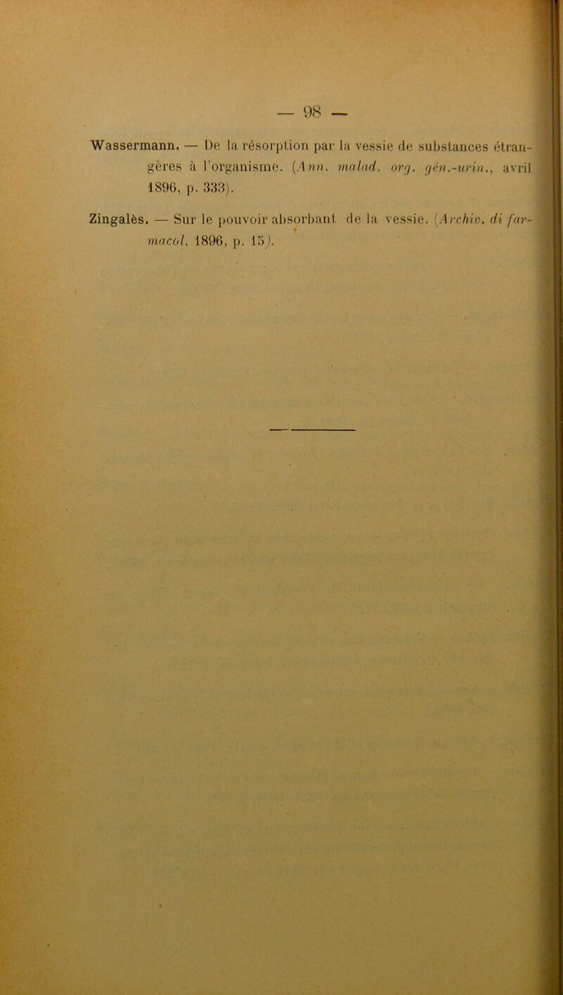 Wassermann. — De la résorption par la vessie de substances étran- gères à l’organisme. (Ann. malad. org. gén.-urin., avril 1890, p. 333). Zingalès. — Sur le pouvoir absorbant de la vessie. (.Archiv. di far- macol, 1896, p. 15J. i