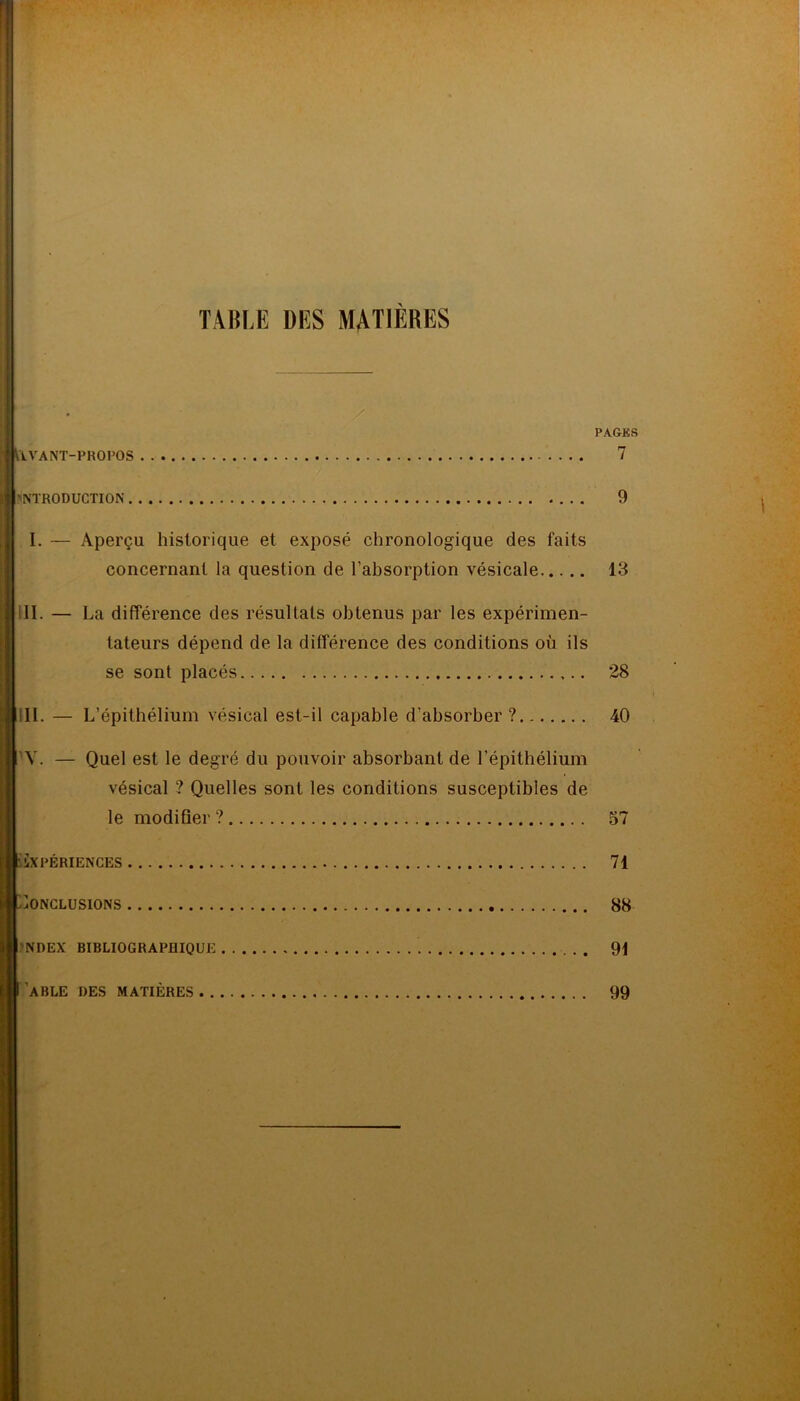 TABLE DES MATIÈRES . AVANT-PROPOS . INTRODUCTION I. — Aperçu historique et exposé chronologique des faits concernant la question de l'absorption vésicale III. — La différence des résultats obtenus par les expérimen- tateurs dépend de la différence des conditions où ils se sont placés III. — L’épithélium vésical est-il capable d’absorber? Y. — Quel est le degré du pouvoir absorbant de l’épithélium vésical ? Quelles sont les conditions susceptibles de le modifier ? EXPÉRIENCES Conclusions SNDEX BIBLIOGRAPHIQUE PAGKS 7 9 13 28 40 57 71 88 91