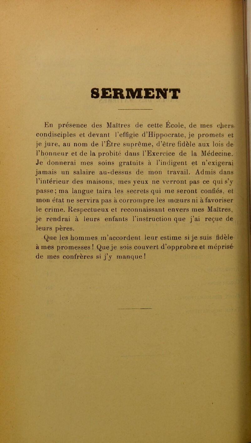 SERMENT En présence des Maîtres de cette École, de mes cfiers- condisciples et devant l’effigie d’Hippocrate, je promets et je jure, au nom de l’Être suprême, d’être fidèle aux lois de l’honneur et de la probité dans l’Exercice de la Médecine. Je donnerai mes soins gratuits à l’indigent et n’exigerai jamais un salaire au-dessus de mon travail. Admis dans l’intérieur des maisons, mes yeux ne verront pas ce qui s’y passe; ma langue taira les secrets qui me seront confiés, et mon état ne servira pas à corrompre les mœurs ni à favoriser le crime. Respectueux et reconnaissant envers mes Maîtres, je rendrai à leurs enfants l’instruction que j’ai reçue de leurs pères. Que les hommes m’accordent leur estime si je suis fidèle à mes promesses! Que je sois couvert d’opprobre et méprisé- de mes confrères si j’y manque!