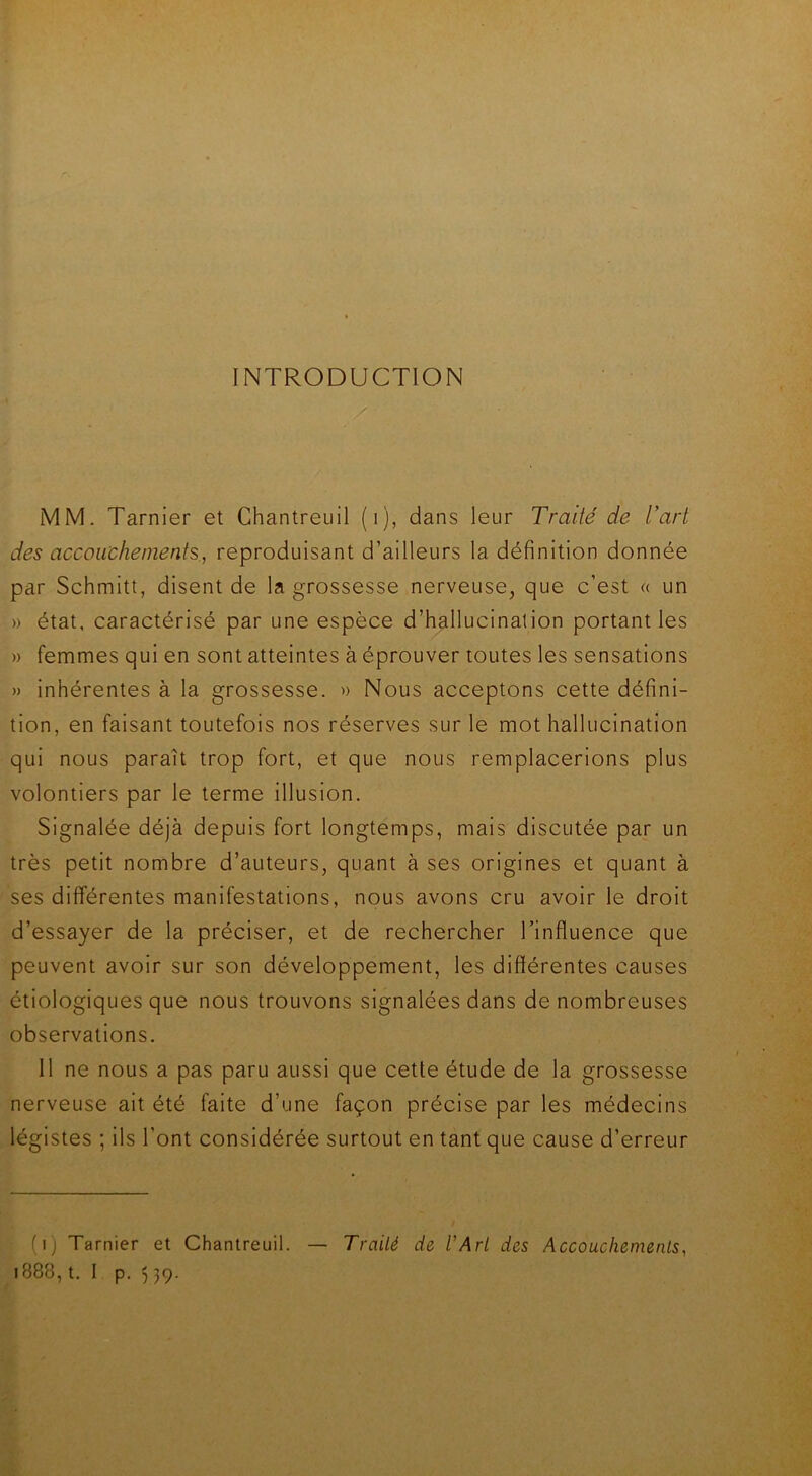 INTRODUCTION MM. Tarnier et Chantreuil (i), dans leur Traité de l’art des accouchements, reproduisant d’ailleurs la définition donnée par Schmitt, disent de la grossesse nerveuse, que c’est « un » état, caractérisé par une espèce d’hallucination portant les » femmes qui en sont atteintes à éprouver toutes les sensations » inhérentes à la grossesse. » Nous acceptons cette défini- tion, en faisant toutefois nos réserves sur le mot hallucination qui nous paraît trop fort, et que nous remplacerions plus volontiers par le terme illusion. Signalée déjà depuis fort longtemps, mais discutée par un très petit nombre d’auteurs, quant à ses origines et quant à ses différentes manifestations, nous avons cru avoir le droit d’essayer de la préciser, et de rechercher l’influence que peuvent avoir sur son développement, les différentes causes étiologiques que nous trouvons signalées dans de nombreuses observations. Il ne nous a pas paru aussi que cette étude de la grossesse nerveuse ait été faite d’une façon précise par les médecins légistes ; ils l’ont considérée surtout en tant que cause d’erreur (i) Tarnier et Chantreuil. — Traité de l'Art des Accouchements,