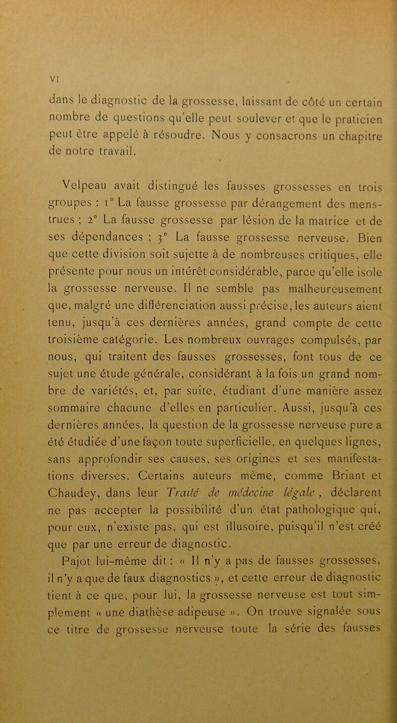 dans le diagnostic de la grossesse, laissant de côté un certain nombre de questions qu’elle peut soulever et que le praticien peut être appelé à résoudre. Nous y consacrons un chapitre de notre travail. Velpeau avait distingué les fausses grossesses en trois groupes : i° La fausse grossesse par dérangement des mens- trues ; 2° La fausse grossesse par lésion de la matrice et de ses dépendances ; 3° La fausse grossesse nerveuse. Bien que cette division soit sujette à de nombreuses critiques, elle présente pour nous un intérêt considérable, parce qu’elle isole la grossesse nerveuse. 11 ne semble pas malheureusement que, malgré une différenciation aussi précise, les auteurs aient tenu, jusqu’à ces dernières années, grand compte de cette troisième catégorie. Les nombreux ouvrages compulsés, par nous, qui traitent des fausses grossesses, font tous de ce sujet une étude générale, considérant à la fois un grand nom- bre de variétés, et, par suite, étudiant d’une manière assez sommaire chacune d’elles en particulier. Aussi, jusqu’à ces dernières années, la question de la grossesse nerveuse pure a été étudiée d’une façon toute superficielle, en quelques lignes, sans approfondir ses causes, ses origines et ses manifesta- tions diverses. Certains auteurs même, comme Briant et Chaudey, dans leur Traité de médecine légale , déclarent ne pas accepter la possibilité d’un état pathologique qui, pour eux, n’existe pas, qui est illusoire, puisqu’il n’est créé que par une erreur de diagnostic. Pajot lui-même dit: « Il n’y a pas de fausses grossesses, il n’y a que de faux diagnostics », et cette erreur de diagnostic tient à ce que. pour lui, la grossesse nerveuse est tout sim- plement « une diathèse adipeuse ». On trouve signalée sous ce titre de grossesse nerveuse toute la série des fausses