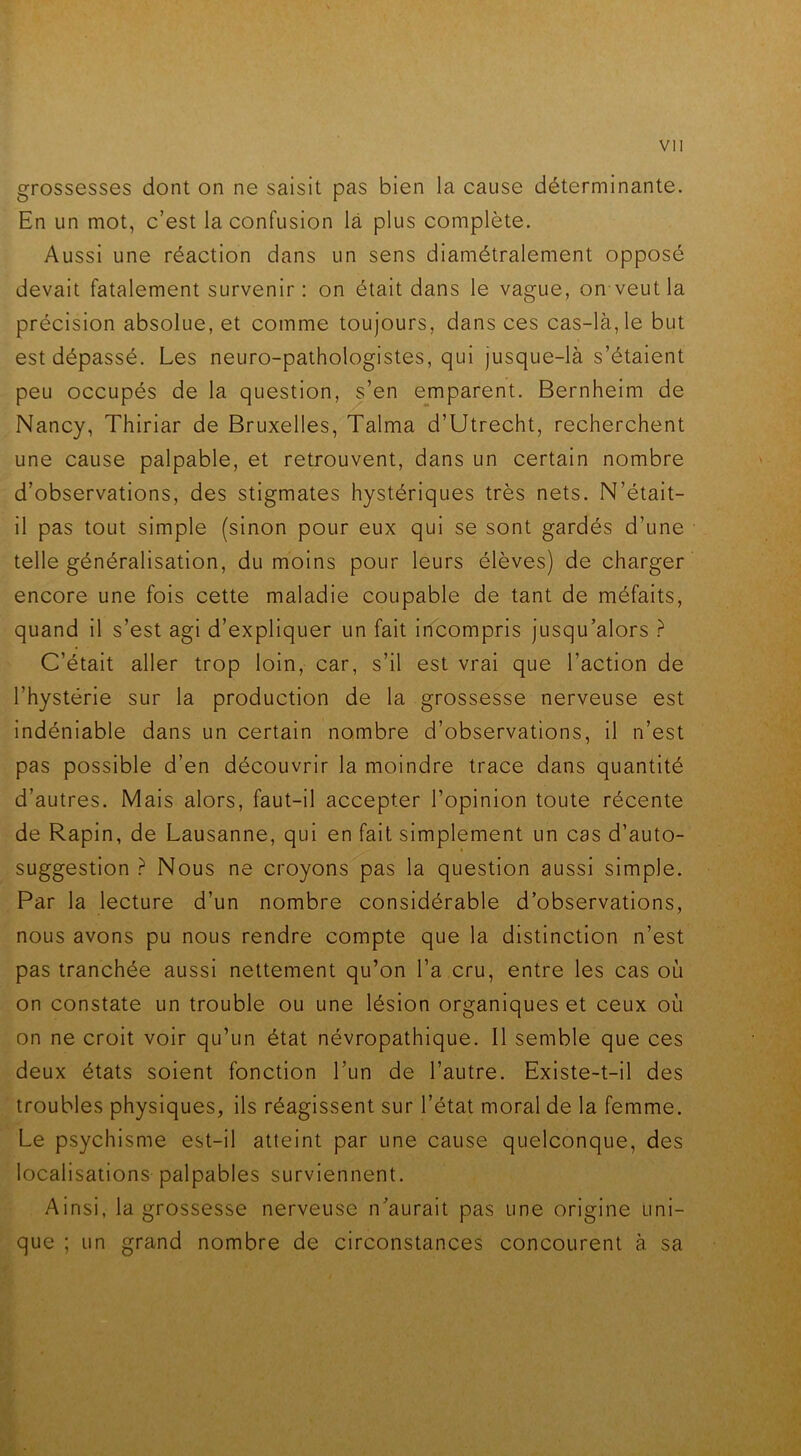 grossesses dont on ne saisit pas bien la cause déterminante. En un mot, c’est la confusion là plus complète. Aussi une réaction dans un sens diamétralement opposé devait fatalement survenir: on était dans le vague, on veut la précision absolue, et comme toujours, dans ces cas-là, le but est dépassé. Les neuro-pathologistes, qui jusque-là s’étaient peu occupés de la question, s’en emparent. Bernheim de Nancy, Thiriar de Bruxelles, Talma d’Utrecht, recherchent une cause palpable, et retrouvent, dans un certain nombre d’observations, des stigmates hystériques très nets. N’était- il pas tout simple (sinon pour eux qui se sont gardés d’une telle généralisation, du moins pour leurs élèves) de charger encore une fois cette maladie coupable de tant de méfaits, quand il s’est agi d’expliquer un fait incompris jusqu’alors ? C’était aller trop loin, car, s’il est vrai que l’action de l’hystérie sur la production de la grossesse nerveuse est indéniable dans un certain nombre d’observations, il n’est pas possible d’en découvrir la moindre trace dans quantité d’autres. Mais alors, faut-il accepter l’opinion toute récente de Rapin, de Lausanne, qui en fait simplement un cas d’auto- suggestion ? Nous ne croyons pas la question aussi simple. Par la lecture d’un nombre considérable d’observations, nous avons pu nous rendre compte que la distinction n’est pas tranchée aussi nettement qu’on l’a cru, entre les cas où on constate un trouble ou une lésion organiques et ceux où on ne croit voir qu’un état névropathique. 11 semble que ces deux états soient fonction l’un de l’autre. Existe-t-il des troubles physiques, ils réagissent sur l’état moral de la femme. Le psychisme est-il atteint par une cause quelconque, des localisations palpables surviennent. Ainsi, la grossesse nerveuse n’aurait pas une origine uni- que ; un grand nombre de circonstances concourent à sa