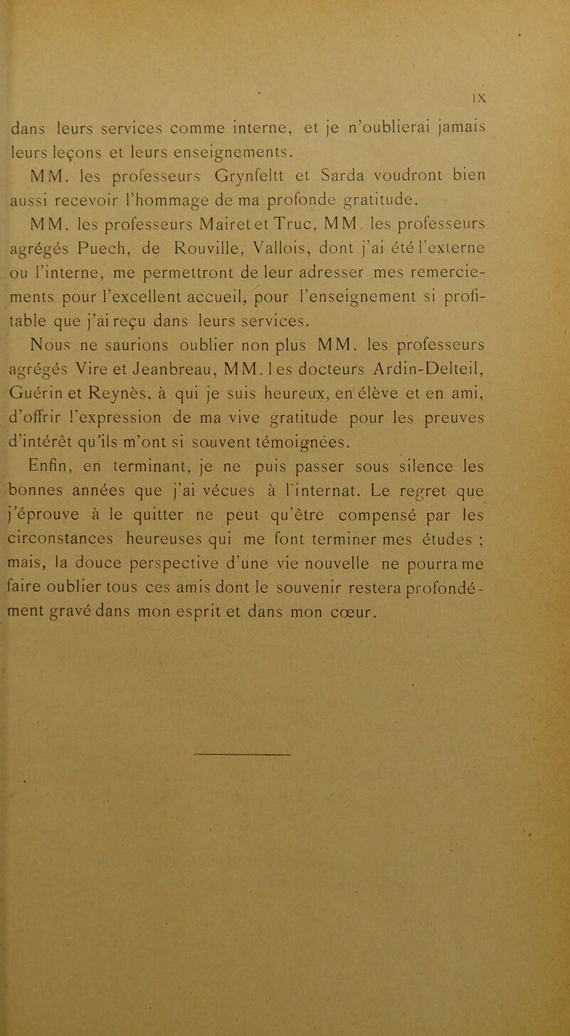 dans leurs services comme interne, et je n’oublierai jamais leurs leçons et leurs enseignements. MM. les professeurs Grynfeltt et Sarda voudront bien aussi recevoir l'hommage de ma profonde gratitude. MM. les professeurs Mairetet Truc, MM. les professeurs agrégés Puech, de Rouville, Vallois, dont j’ai été l’externe ou l’interne, me permettront de leur adresser mes remercie- ments pour l’excellent accueil, pour l’enseignement si profi- table que j’ai reçu dans leurs services. Nous ne saurions oublier non plus MM. les professeurs agrégés Vire et Jeanbreau, M M. 1 es docteurs Ardin-Delteil, Guérin et Reynès. à qui je suis heureux, en élève et en ami, d’offrir l’expression de ma vive gratitude pour les preuves d’intérêt qu’ils m’ont si souvent témoignées. Enfin, en terminant, je ne puis passer sous silence les bonnes années que j’ai vécues à l'internat. Le regret que j’éprouve à le quitter ne peut qu’être compensé par les circonstances heureuses qui me font terminer mes études ; mais, la douce perspective d’une vie nouvelle ne pourra me faire oublier tous ces amis dont le souvenir restera profondé- ment gravé dans mon esprit et dans mon cœur.