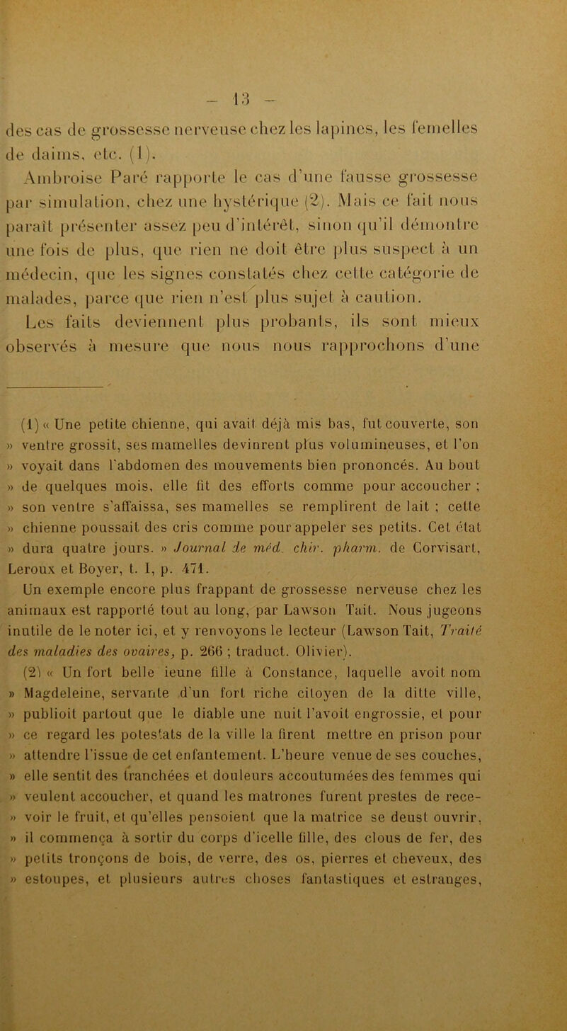 (les cas de grossesse nerveuse chez les lapines, les femelles de daims, etc. (1). Ambroise Paré rapporte le cas d’une fausse grossesse par simulation, chez une hystérique (2). Mais ce fait nous parait présenter assez peu d’intérêt, sinon qu’il démontre une fois de plus, que rien ne doit être plus suspect à un médecin, que les signes constatés chez celte catégorie de malades, parce que rien n’est plus sujet à caution. Les faits deviennent plus probants, ils sont mieux observés à mesure que nous nous rapprochons d’une (1) « Une petite chienne, qui avait déjà mis bas, l'ut couverte, son » ventre grossit, ses mamelles devinrent plus volumineuses, et l’on » voyait dans l’abdomen des mouvements bien prononcés. Au bout » de quelques mois, elle lit des efforts comme pour accoucher ; » son ventre s’affaissa, ses mamelles se remplirent de lait ; cette » chienne poussait des cris comme pour appeler ses petits. CeL état » dura quatre jours. » Journal de méd chir. pharm. de Corvisart, Leroux et Boyer, t. I, p. 471. Un exemple encore plus frappant de grossesse nerveuse chez les animaux est rapporté tout au long, par Lawson Tait. Nous jugeons inutile de le noter ici, et y renvoyons le lecteur (Lawson Tait, Traité des maladies des ovaires, p. 266 ; traduct. Olivier). (21 « Un fort belle ieune fille à Constance, laquelle avoit nom » Magdeleine, servante d’un fort riche citoyen de la ditte ville, » publioit partout que le diable une nuit l’avoit engrossie, et pour » ce regard les potestats de la ville la firent mettre en prison pour » attendre l’issue de cet enfantement. L’heure venue de ses couches, » elle sentit des tranchées et douleurs accoutumées des femmes qui » veulent accoucher, et quand les matrones furent prestes de rece- » voir le fruit, et qu’elles pensoient que la matrice se deust ouvrir, » il commença à sortir du corps d’icelle tille, des clous de fer, des » petits tronçons de bois, de verre, des os, pierres et cheveux, des » estoupes, et plusieurs autres choses fantastiques et estranges,